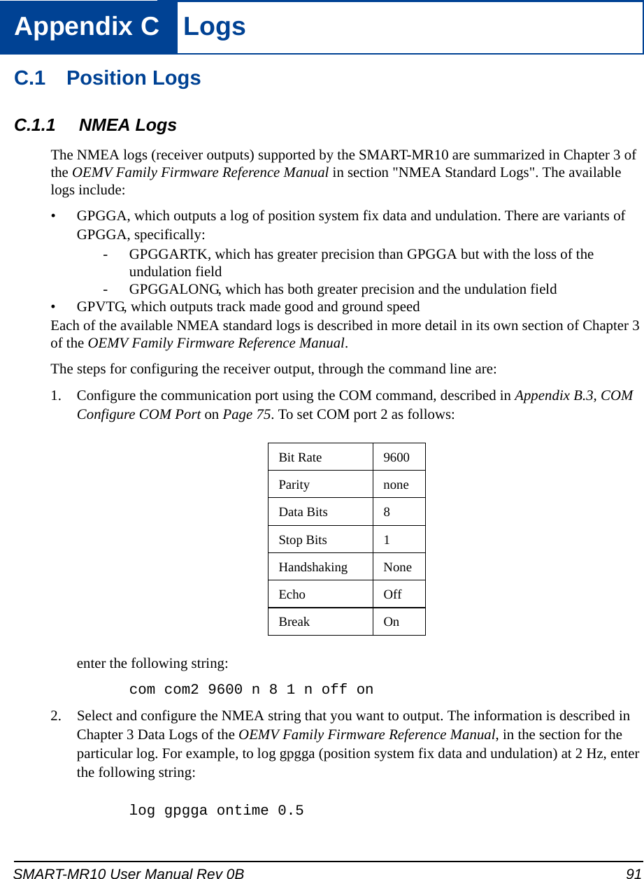 SMART-MR10 User Manual Rev 0B 91Appendix C  LogsC.1 Position LogsC.1.1 NMEA LogsThe NMEA logs (receiver outputs) supported by the SMART-MR10 are summarized in Chapter 3 of the OEMV Family Firmware Reference Manual in section &quot;NMEA Standard Logs&quot;. The available logs include:• GPGGA, which outputs a log of position system fix data and undulation. There are variants of GPGGA, specifically:- GPGGARTK, which has greater precision than GPGGA but with the loss of the undulation field- GPGGALONG, which has both greater precision and the undulation field • GPVTG, which outputs track made good and ground speedEach of the available NMEA standard logs is described in more detail in its own section of Chapter 3 of the OEMV Family Firmware Reference Manual.The steps for configuring the receiver output, through the command line are:1. Configure the communication port using the COM command, described in Appendix B.3, COM Configure COM Port on Page 75. To set COM port 2 as follows:enter the following string:com com2 9600 n 8 1 n off on2. Select and configure the NMEA string that you want to output. The information is described in Chapter 3 Data Logs of the OEMV Family Firmware Reference Manual, in the section for the particular log. For example, to log gpgga (position system fix data and undulation) at 2 Hz, enter the following string:log gpgga ontime 0.5Bit Rate 9600Parity noneData Bits 8Stop Bits 1Handshaking NoneEcho OffBreak On