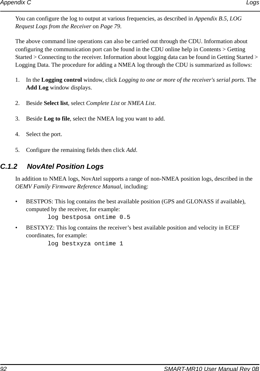 92 SMART-MR10 User Manual Rev 0BAppendix C LogsYou can configure the log to output at various frequencies, as described in Appendix B.5, LOG Request Logs from the Receiver on Page 79.The above command line operations can also be carried out through the CDU. Information about configuring the communication port can be found in the CDU online help in Contents &gt; Getting Started &gt; Connecting to the receiver. Information about logging data can be found in Getting Started &gt; Logging Data. The procedure for adding a NMEA log through the CDU is summarized as follows:1. In the Logging control window, click Logging to one or more of the receiver&apos;s serial ports. The Add Log window displays.2. Beside Select list, select Complete List or NMEA List.3. Beside Log to file, select the NMEA log you want to add.4. Select the port.5. Configure the remaining fields then click Add.C.1.2 NovAtel Position LogsIn addition to NMEA logs, NovAtel supports a range of non-NMEA position logs, described in the OEMV Family Firmware Reference Manual, including:• BESTPOS: This log contains the best available position (GPS and GLONASS if available), computed by the receiver, for example:log bestposa ontime 0.5• BESTXYZ: This log contains the receiver’s best available position and velocity in ECEF coordinates, for example:log bestxyza ontime 1