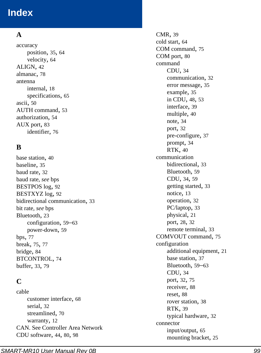 SMART-MR10 User Manual Rev 0B 99IndexAaccuracyposition, 35, 64velocity, 64ALIGN, 42almanac, 78antennainternal, 18specifications, 65ascii, 50AUTH command, 53authorization, 54AUX port, 83identifier, 76Bbase station, 40baseline, 35baud rate, 32baud rate, see bpsBESTPOS log, 92BESTXYZ log, 92bidirectional communication, 33bit rate, see bpsBluetooth, 23configuration, 59–63power-down, 59bps, 77break, 75, 77bridge, 84BTCONTROL, 74buffer, 33, 79Ccablecustomer interface, 68serial, 32streamlined, 70warranty, 12CAN. See Controller Area NetworkCDU software, 44, 80, 98CMR, 39cold start, 64COM command, 75COM port, 80commandCDU, 34communication, 32error message, 35example, 35in CDU, 48, 53interface, 39multiple, 40note, 34port, 32pre-configure, 37prompt, 34RTK, 40communicationbidirectional, 33Bluetooth, 59CDU, 34, 59getting started, 33notice, 13operation, 32PC/laptop, 33physical, 21port, 28, 32remote terminal, 33COMVOUT command, 75configurationadditional equipment, 21base station, 37Bluetooth, 59–63CDU, 34port, 32, 75receiver, 88reset, 88rover station, 38RTK, 39typical hardware, 32connectorinput/output, 65mounting bracket, 25