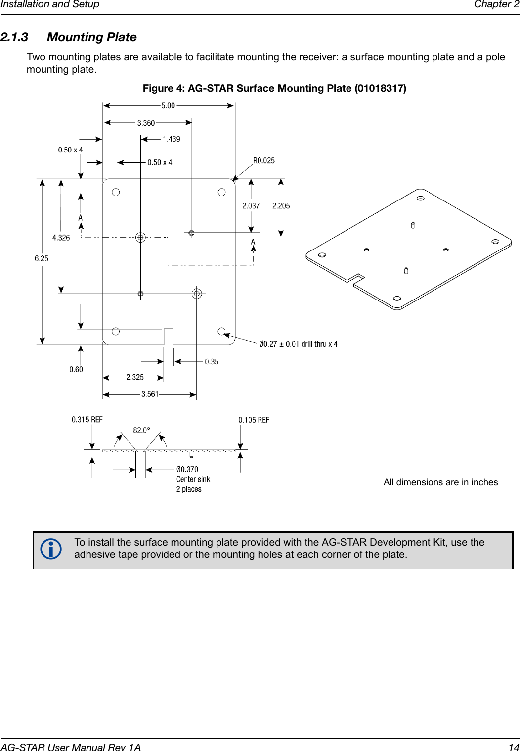 Installation and Setup Chapter 2AG-STAR User Manual Rev 1A 142.1.3 Mounting PlateTwo mounting plates are available to facilitate mounting the receiver: a surface mounting plate and a pole mounting plate. Figure 4: AG-STAR Surface Mounting Plate (01018317)To install the surface mounting plate provided with the AG-STAR Development Kit, use the adhesive tape provided or the mounting holes at each corner of the plate.All dimensions are in inches