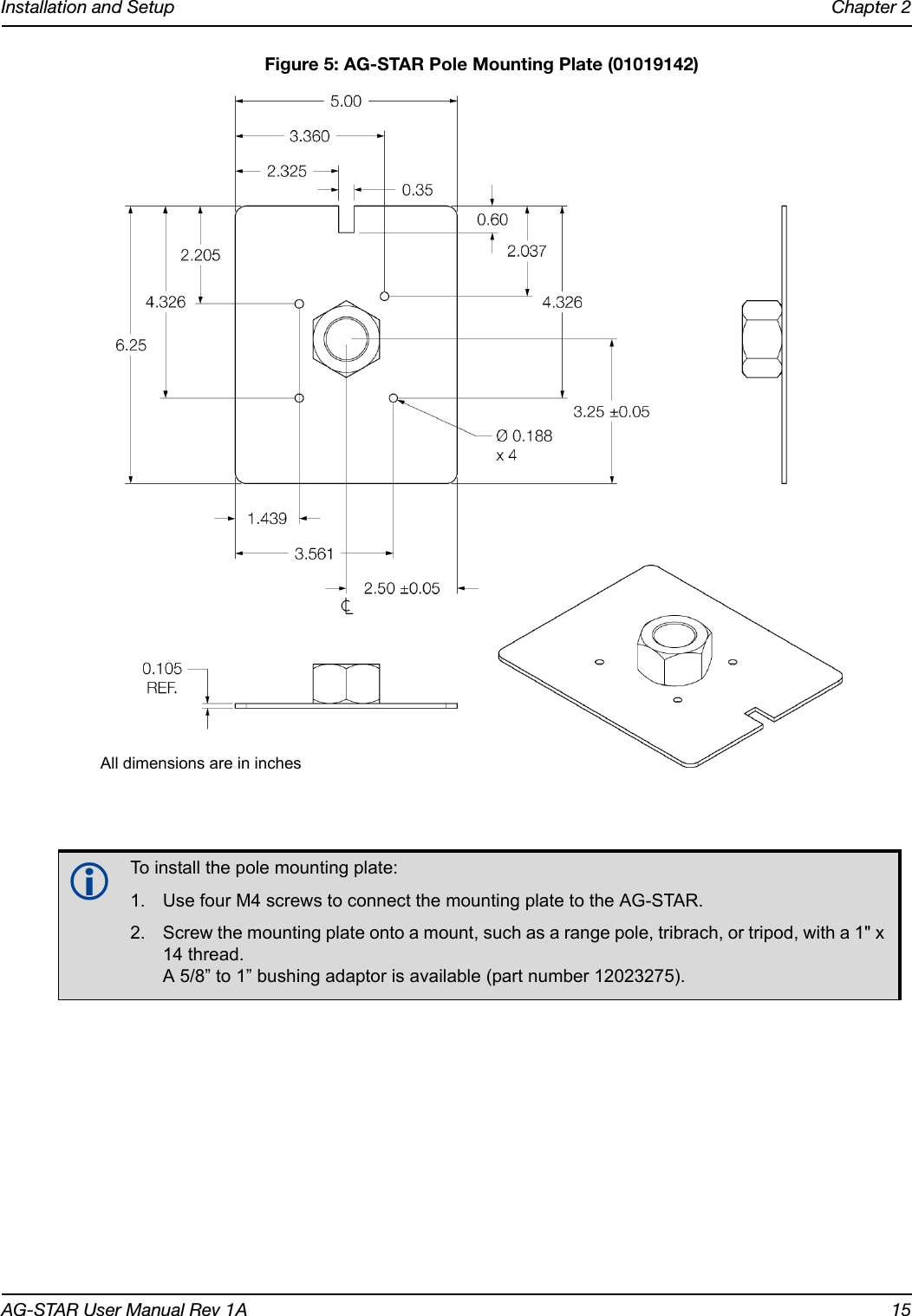 Installation and Setup Chapter 2AG-STAR User Manual Rev 1A 15 Figure 5: AG-STAR Pole Mounting Plate (01019142)To install the pole mounting plate:1. Use four M4 screws to connect the mounting plate to the AG-STAR.2. Screw the mounting plate onto a mount, such as a range pole, tribrach, or tripod, with a 1&quot; x 14 thread. A 5/8” to 1” bushing adaptor is available (part number 12023275).All dimensions are in inches