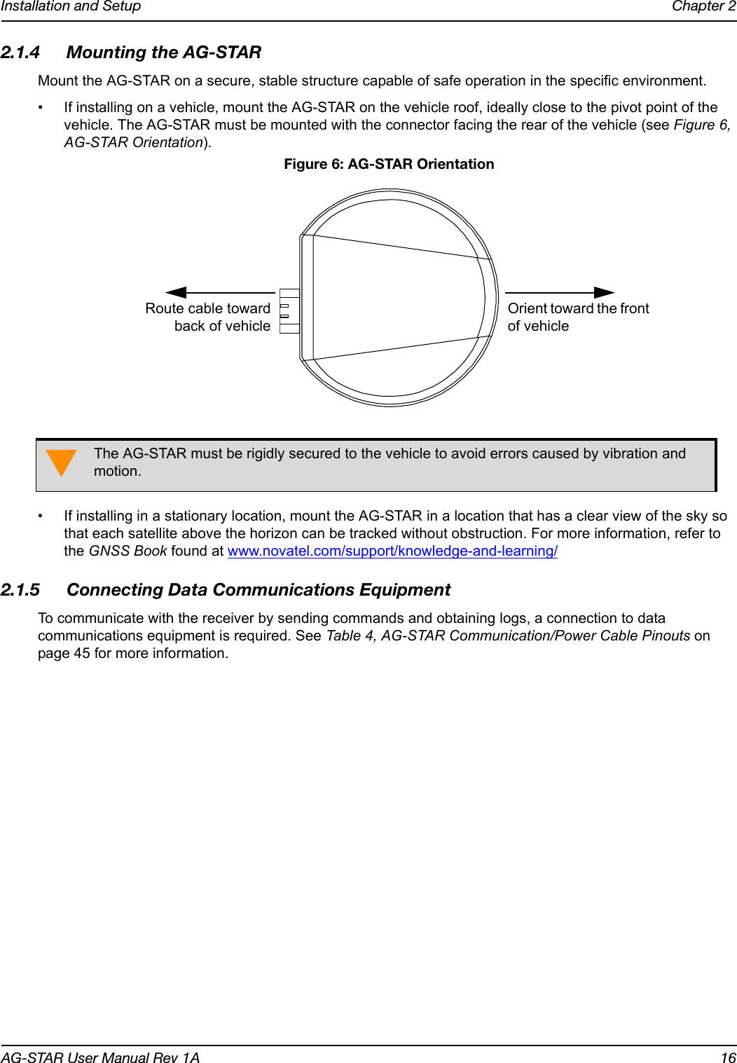 Installation and Setup Chapter 2AG-STAR User Manual Rev 1A 162.1.4 Mounting the AG-STARMount the AG-STAR on a secure, stable structure capable of safe operation in the specific environment.• If installing on a vehicle, mount the AG-STAR on the vehicle roof, ideally close to the pivot point of the vehicle. The AG-STAR must be mounted with the connector facing the rear of the vehicle (see Figure 6, AG-STAR Orientation). Figure 6: AG-STAR Orientation• If installing in a stationary location, mount the AG-STAR in a location that has a clear view of the sky so that each satellite above the horizon can be tracked without obstruction. For more information, refer to the GNSS Book found at www.novatel.com/support/knowledge-and-learning/2.1.5 Connecting Data Communications EquipmentTo communicate with the receiver by sending commands and obtaining logs, a connection to data communications equipment is required. See Table 4, AG-STAR Communication/Power Cable Pinouts on page 45 for more information.The AG-STAR must be rigidly secured to the vehicle to avoid errors caused by vibration and motion.Orient toward the front of vehicleRoute cable towardback of vehicle