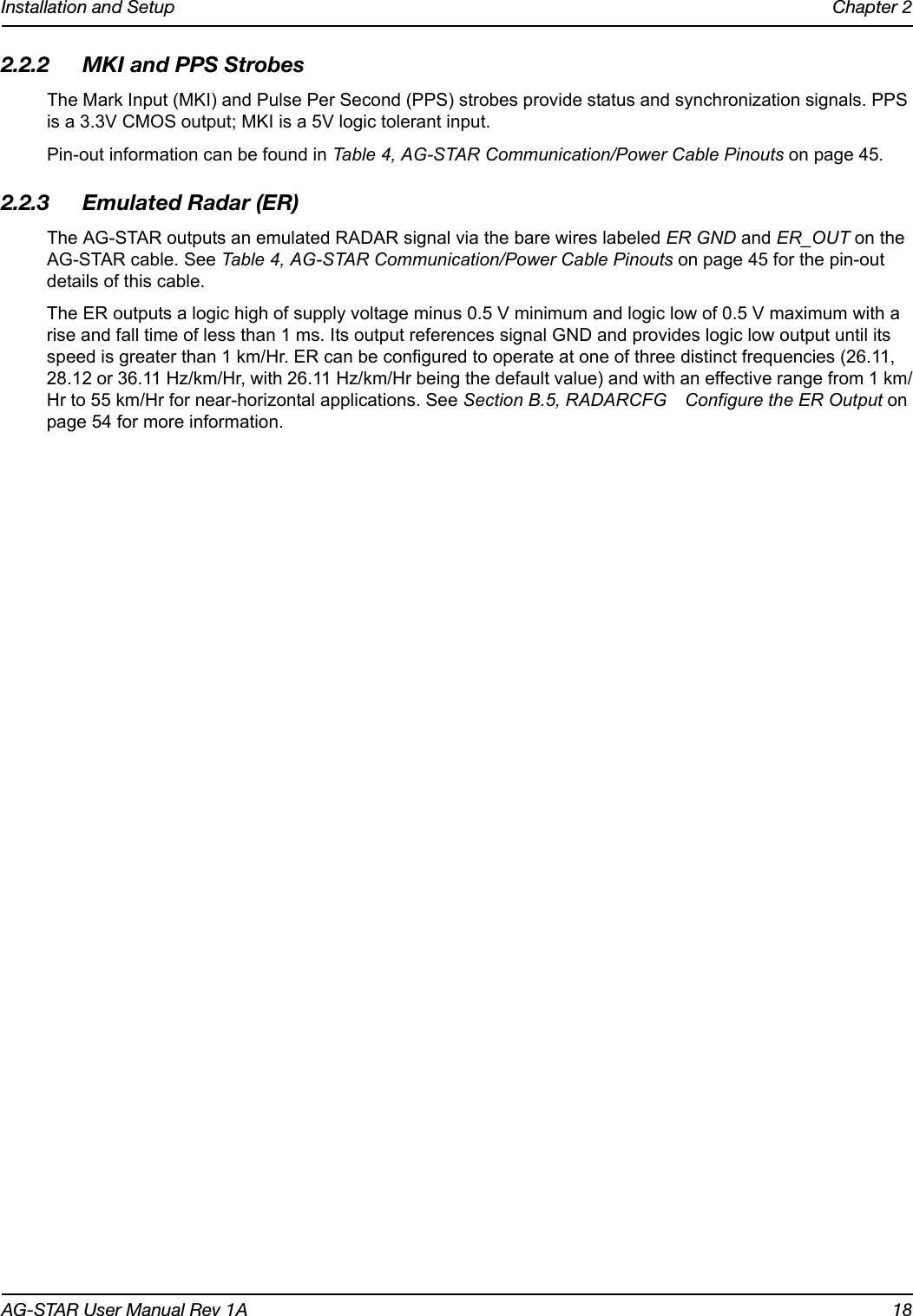 Installation and Setup Chapter 2AG-STAR User Manual Rev 1A 182.2.2 MKI and PPS StrobesThe Mark Input (MKI) and Pulse Per Second (PPS) strobes provide status and synchronization signals. PPS is a 3.3V CMOS output; MKI is a 5V logic tolerant input.Pin-out information can be found in Table 4, AG-STAR Communication/Power Cable Pinouts on page 45.2.2.3 Emulated Radar (ER)The AG-STAR outputs an emulated RADAR signal via the bare wires labeled ER GND and ER_OUT on the AG-STAR cable. See Table 4, AG-STAR Communication/Power Cable Pinouts on page 45 for the pin-out details of this cable.The ER outputs a logic high of supply voltage minus 0.5 V minimum and logic low of 0.5 V maximum with a rise and fall time of less than 1 ms. Its output references signal GND and provides logic low output until its speed is greater than 1 km/Hr. ER can be configured to operate at one of three distinct frequencies (26.11, 28.12 or 36.11 Hz/km/Hr, with 26.11 Hz/km/Hr being the default value) and with an effective range from 1 km/Hr to 55 km/Hr for near-horizontal applications. See Section B.5, RADARCFG Configure the ER Output on page 54 for more information.