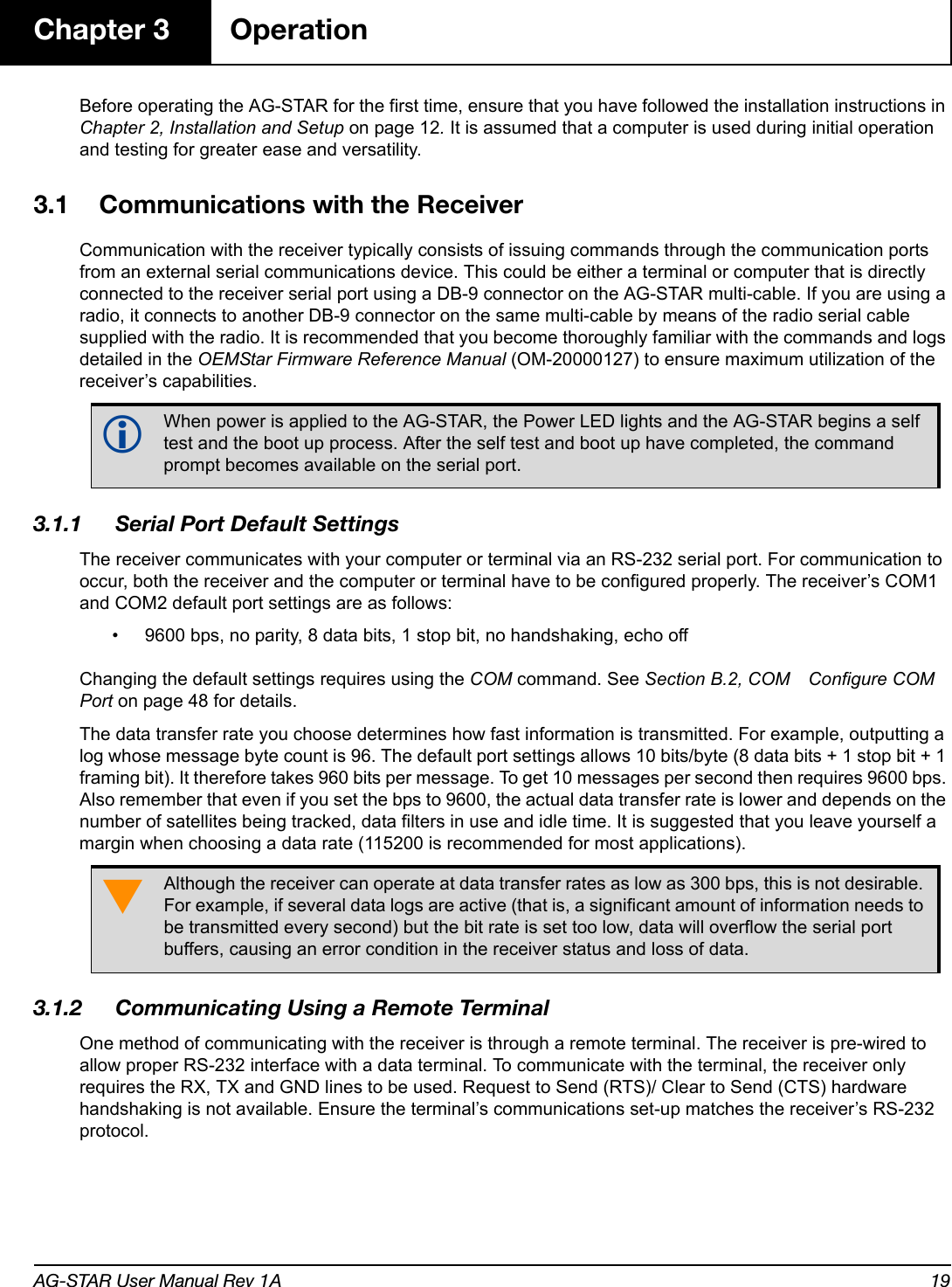 AG-STAR User Manual Rev 1A 19Chapter 3 OperationBefore operating the AG-STAR for the first time, ensure that you have followed the installation instructions in Chapter 2, Installation and Setup on page 12. It is assumed that a computer is used during initial operation and testing for greater ease and versatility.3.1 Communications with the ReceiverCommunication with the receiver typically consists of issuing commands through the communication ports from an external serial communications device. This could be either a terminal or computer that is directly connected to the receiver serial port using a DB-9 connector on the AG-STAR multi-cable. If you are using a radio, it connects to another DB-9 connector on the same multi-cable by means of the radio serial cable supplied with the radio. It is recommended that you become thoroughly familiar with the commands and logs detailed in the OEMStar Firmware Reference Manual (OM-20000127) to ensure maximum utilization of the receiver’s capabilities.3.1.1 Serial Port Default SettingsThe receiver communicates with your computer or terminal via an RS-232 serial port. For communication to occur, both the receiver and the computer or terminal have to be configured properly. The receiver’s COM1 and COM2 default port settings are as follows:• 9600 bps, no parity, 8 data bits, 1 stop bit, no handshaking, echo offChanging the default settings requires using the COM command. See Section B.2, COM Configure COM Port on page 48 for details.The data transfer rate you choose determines how fast information is transmitted. For example, outputting a log whose message byte count is 96. The default port settings allows 10 bits/byte (8 data bits + 1 stop bit + 1 framing bit). It therefore takes 960 bits per message. To get 10 messages per second then requires 9600 bps. Also remember that even if you set the bps to 9600, the actual data transfer rate is lower and depends on the number of satellites being tracked, data filters in use and idle time. It is suggested that you leave yourself a margin when choosing a data rate (115200 is recommended for most applications).3.1.2 Communicating Using a Remote TerminalOne method of communicating with the receiver is through a remote terminal. The receiver is pre-wired to allow proper RS-232 interface with a data terminal. To communicate with the terminal, the receiver only requires the RX, TX and GND lines to be used. Request to Send (RTS)/ Clear to Send (CTS) hardware handshaking is not available. Ensure the terminal’s communications set-up matches the receiver’s RS-232 protocol.When power is applied to the AG-STAR, the Power LED lights and the AG-STAR begins a self test and the boot up process. After the self test and boot up have completed, the command prompt becomes available on the serial port.Although the receiver can operate at data transfer rates as low as 300 bps, this is not desirable. For example, if several data logs are active (that is, a significant amount of information needs to be transmitted every second) but the bit rate is set too low, data will overflow the serial port buffers, causing an error condition in the receiver status and loss of data.