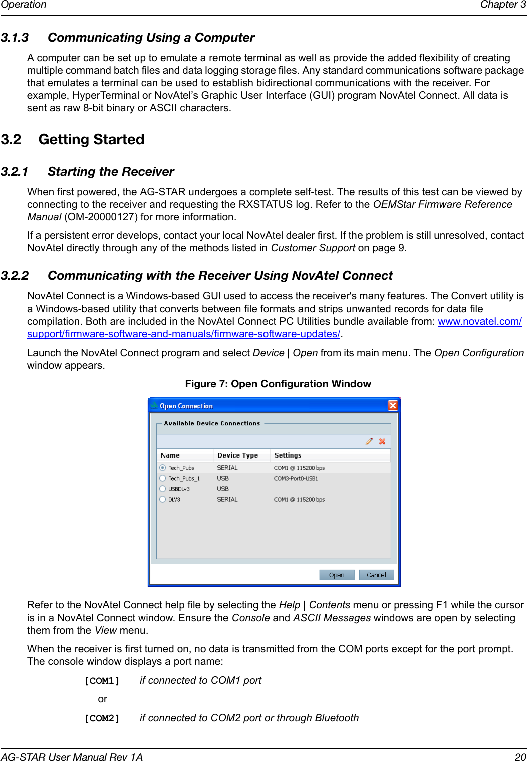 Operation Chapter 3AG-STAR User Manual Rev 1A 203.1.3 Communicating Using a ComputerA computer can be set up to emulate a remote terminal as well as provide the added flexibility of creating multiple command batch files and data logging storage files. Any standard communications software package that emulates a terminal can be used to establish bidirectional communications with the receiver. For example, HyperTerminal or NovAtel’s Graphic User Interface (GUI) program NovAtel Connect. All data is sent as raw 8-bit binary or ASCII characters.3.2 Getting Started3.2.1 Starting the ReceiverWhen first powered, the AG-STAR undergoes a complete self-test. The results of this test can be viewed by connecting to the receiver and requesting the RXSTATUS log. Refer to the OEMStar Firmware Reference Manual (OM-20000127) for more information. If a persistent error develops, contact your local NovAtel dealer first. If the problem is still unresolved, contact NovAtel directly through any of the methods listed in Customer Support on page 9.3.2.2 Communicating with the Receiver Using NovAtel ConnectNovAtel Connect is a Windows-based GUI used to access the receiver&apos;s many features. The Convert utility is a Windows-based utility that converts between file formats and strips unwanted records for data file compilation. Both are included in the NovAtel Connect PC Utilities bundle available from: www.novatel.com/support/firmware-software-and-manuals/firmware-software-updates/.Launch the NovAtel Connect program and select Device | Open from its main menu. The Open Configuration window appears.  Figure 7: Open Configuration WindowRefer to the NovAtel Connect help file by selecting the Help | Contents menu or pressing F1 while the cursor is in a NovAtel Connect window. Ensure the Console and ASCII Messages windows are open by selecting them from the View menu.When the receiver is first turned on, no data is transmitted from the COM ports except for the port prompt. The console window displays a port name:[COM1] if connected to COM1 portor[COM2] if connected to COM2 port or through Bluetooth 