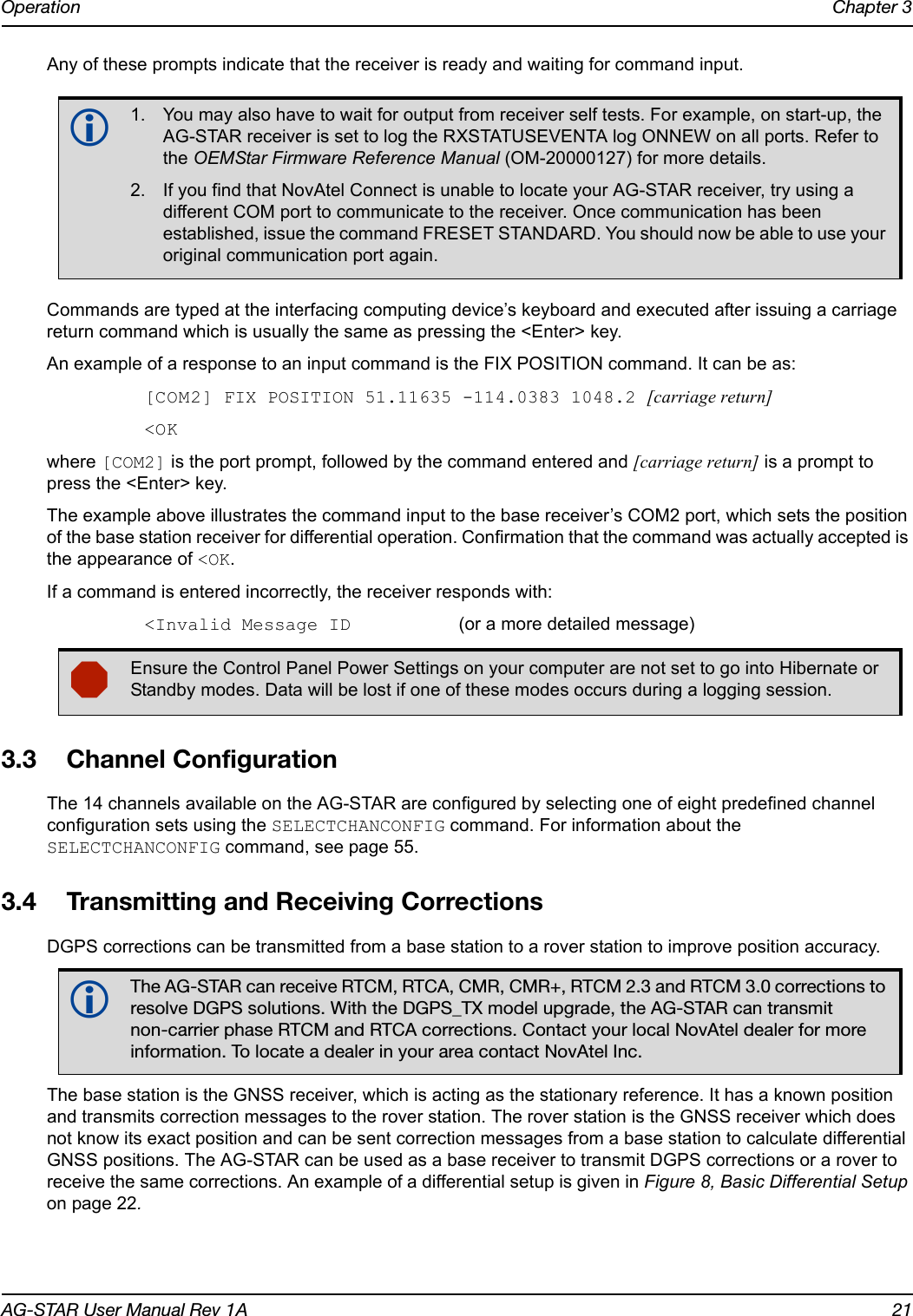 Operation Chapter 3AG-STAR User Manual Rev 1A 21Any of these prompts indicate that the receiver is ready and waiting for command input.Commands are typed at the interfacing computing device’s keyboard and executed after issuing a carriage return command which is usually the same as pressing the &lt;Enter&gt; key.An example of a response to an input command is the FIX POSITION command. It can be as:[COM2] FIX POSITION 51.11635 -114.0383 1048.2 [carriage return]&lt;OKwhere [COM2] is the port prompt, followed by the command entered and [carriage return] is a prompt to press the &lt;Enter&gt; key.The example above illustrates the command input to the base receiver’s COM2 port, which sets the position of the base station receiver for differential operation. Confirmation that the command was actually accepted is the appearance of &lt;OK.If a command is entered incorrectly, the receiver responds with:&lt;Invalid Message ID (or a more detailed message)3.3 Channel ConfigurationThe 14 channels available on the AG-STAR are configured by selecting one of eight predefined channel configuration sets using the SELECTCHANCONFIG command. For information about the SELECTCHANCONFIG command, see page 55.3.4 Transmitting and Receiving CorrectionsDGPS corrections can be transmitted from a base station to a rover station to improve position accuracy.The base station is the GNSS receiver, which is acting as the stationary reference. It has a known position and transmits correction messages to the rover station. The rover station is the GNSS receiver which does not know its exact position and can be sent correction messages from a base station to calculate differential GNSS positions. The AG-STAR can be used as a base receiver to transmit DGPS corrections or a rover to receive the same corrections. An example of a differential setup is given in Figure 8, Basic Differential Setup on page 22.1. You may also have to wait for output from receiver self tests. For example, on start-up, the AG-STAR receiver is set to log the RXSTATUSEVENTA log ONNEW on all ports. Refer to the OEMStar Firmware Reference Manual (OM-20000127) for more details.2. If you find that NovAtel Connect is unable to locate your AG-STAR receiver, try using a different COM port to communicate to the receiver. Once communication has been established, issue the command FRESET STANDARD. You should now be able to use your original communication port again.Ensure the Control Panel Power Settings on your computer are not set to go into Hibernate or Standby modes. Data will be lost if one of these modes occurs during a logging session.The AG-STAR can receive RTCM, RTCA, CMR, CMR+, RTCM 2.3 and RTCM 3.0 corrections to resolve DGPS solutions. With the DGPS_TX model upgrade, the AG-STAR can transmit non-carrier phase RTCM and RTCA corrections. Contact your local NovAtel dealer for more information. To locate a dealer in your area contact NovAtel Inc.