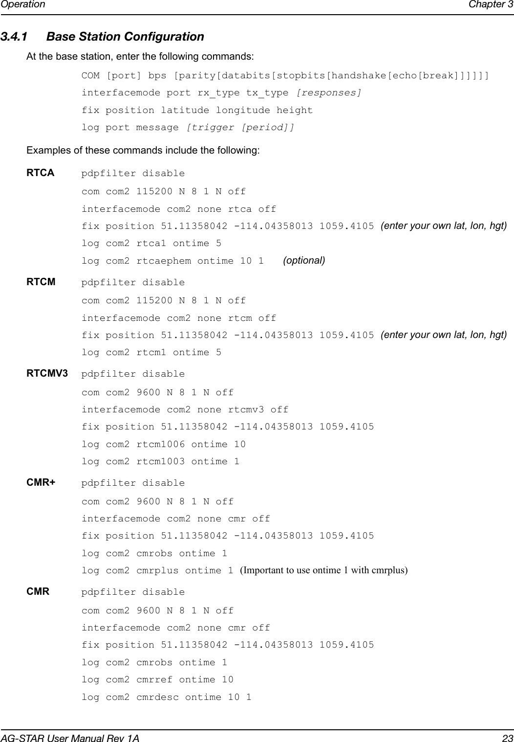 Operation Chapter 3AG-STAR User Manual Rev 1A 233.4.1 Base Station ConfigurationAt the base station, enter the following commands:COM [port] bps [parity[databits[stopbits[handshake[echo[break]]]]]]interfacemode port rx_type tx_type [responses]fix position latitude longitude heightlog port message [trigger [period]]Examples of these commands include the following:RTCA pdpfilter disablecom com2 115200 N 8 1 N off interfacemode com2 none rtca offfix position 51.11358042 -114.04358013 1059.4105 (enter your own lat, lon, hgt)log com2 rtca1 ontime 5log com2 rtcaephem ontime 10 1 (optional)RTCM pdpfilter disablecom com2 115200 N 8 1 N off interfacemode com2 none rtcm offfix position 51.11358042 -114.04358013 1059.4105 (enter your own lat, lon, hgt)log com2 rtcm1 ontime 5RTCMV3 pdpfilter disablecom com2 9600 N 8 1 N offinterfacemode com2 none rtcmv3 offfix position 51.11358042 -114.04358013 1059.4105log com2 rtcm1006 ontime 10log com2 rtcm1003 ontime 1CMR+ pdpfilter disablecom com2 9600 N 8 1 N offinterfacemode com2 none cmr offfix position 51.11358042 -114.04358013 1059.4105log com2 cmrobs ontime 1log com2 cmrplus ontime 1 (Important to use ontime 1 with cmrplus)CMR pdpfilter disablecom com2 9600 N 8 1 N offinterfacemode com2 none cmr offfix position 51.11358042 -114.04358013 1059.4105log com2 cmrobs ontime 1log com2 cmrref ontime 10log com2 cmrdesc ontime 10 1