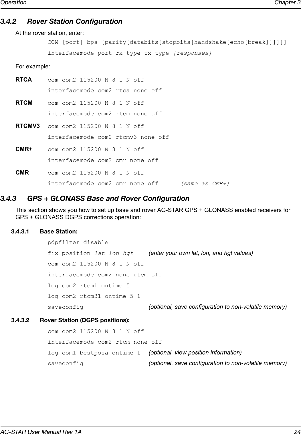 Operation Chapter 3AG-STAR User Manual Rev 1A 243.4.2 Rover Station ConfigurationAt the rover station, enter:COM [port] bps [parity[databits[stopbits[handshake[echo[break]]]]]]interfacemode port rx_type tx_type [responses]For example:RTCA com com2 115200 N 8 1 N offinterfacemode com2 rtca none offRTCM com com2 115200 N 8 1 N offinterfacemode com2 rtcm none offRTCMV3 com com2 115200 N 8 1 N offinterfacemode com2 rtcmv3 none offCMR+ com com2 115200 N 8 1 N offinterfacemode com2 cmr none offCMR com com2 115200 N 8 1 N offinterfacemode com2 cmr none off  (same as CMR+)3.4.3 GPS + GLONASS Base and Rover ConfigurationThis section shows you how to set up base and rover AG-STAR GPS + GLONASS enabled receivers for GPS + GLONASS DGPS corrections operation: 3.4.3.1 Base Station: pdpfilter disablefix position lat lon hgt (enter your own lat, lon, and hgt values)com com2 115200 N 8 1 N off interfacemode com2 none rtcm off log com2 rtcm1 ontime 5 log com2 rtcm31 ontime 5 1saveconfig  (optional, save configuration to non-volatile memory)3.4.3.2 Rover Station (DGPS positions): com com2 115200 N 8 1 N off interfacemode com2 rtcm none off log com1 bestposa ontime 1 (optional, view position information)saveconfig (optional, save configuration to non-volatile memory)