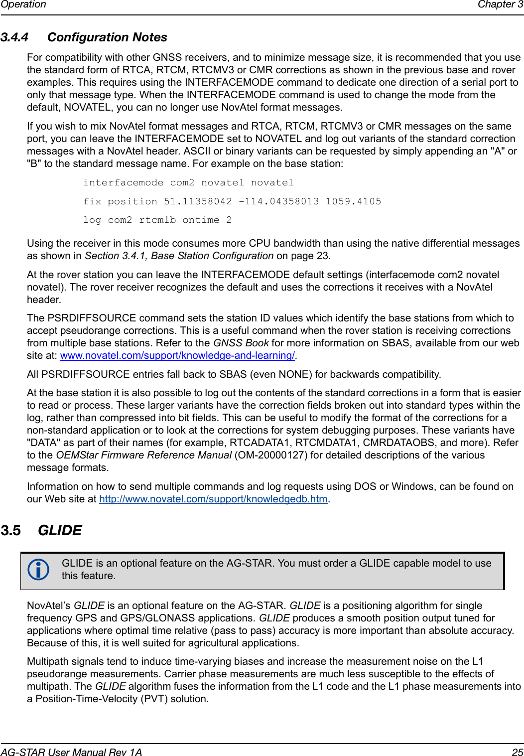 Operation Chapter 3AG-STAR User Manual Rev 1A 253.4.4 Configuration NotesFor compatibility with other GNSS receivers, and to minimize message size, it is recommended that you use the standard form of RTCA, RTCM, RTCMV3 or CMR corrections as shown in the previous base and rover examples. This requires using the INTERFACEMODE command to dedicate one direction of a serial port to only that message type. When the INTERFACEMODE command is used to change the mode from the default, NOVATEL, you can no longer use NovAtel format messages.If you wish to mix NovAtel format messages and RTCA, RTCM, RTCMV3 or CMR messages on the same port, you can leave the INTERFACEMODE set to NOVATEL and log out variants of the standard correction messages with a NovAtel header. ASCII or binary variants can be requested by simply appending an &quot;A&quot; or &quot;B&quot; to the standard message name. For example on the base station:interfacemode com2 novatel novatelfix position 51.11358042 -114.04358013 1059.4105log com2 rtcm1b ontime 2Using the receiver in this mode consumes more CPU bandwidth than using the native differential messages as shown in Section 3.4.1, Base Station Configuration on page 23.At the rover station you can leave the INTERFACEMODE default settings (interfacemode com2 novatel novatel). The rover receiver recognizes the default and uses the corrections it receives with a NovAtel header.The PSRDIFFSOURCE command sets the station ID values which identify the base stations from which to accept pseudorange corrections. This is a useful command when the rover station is receiving corrections from multiple base stations. Refer to the GNSS Book for more information on SBAS, available from our web site at: www.novatel.com/support/knowledge-and-learning/.All PSRDIFFSOURCE entries fall back to SBAS (even NONE) for backwards compatibility.At the base station it is also possible to log out the contents of the standard corrections in a form that is easier to read or process. These larger variants have the correction fields broken out into standard types within the log, rather than compressed into bit fields. This can be useful to modify the format of the corrections for a non-standard application or to look at the corrections for system debugging purposes. These variants have &quot;DATA&quot; as part of their names (for example, RTCADATA1, RTCMDATA1, CMRDATAOBS, and more). Refer to the OEMStar Firmware Reference Manual (OM-20000127) for detailed descriptions of the various message formats.Information on how to send multiple commands and log requests using DOS or Windows, can be found on our Web site at http://www.novatel.com/support/knowledgedb.htm.3.5 GLIDENovAtel’s GLIDE is an optional feature on the AG-STAR. GLIDE is a positioning algorithm for single frequency GPS and GPS/GLONASS applications. GLIDE produces a smooth position output tuned for applications where optimal time relative (pass to pass) accuracy is more important than absolute accuracy. Because of this, it is well suited for agricultural applications.Multipath signals tend to induce time-varying biases and increase the measurement noise on the L1 pseudorange measurements. Carrier phase measurements are much less susceptible to the effects of multipath. The GLIDE algorithm fuses the information from the L1 code and the L1 phase measurements into a Position-Time-Velocity (PVT) solution.GLIDE is an optional feature on the AG-STAR. You must order a GLIDE capable model to use this feature.