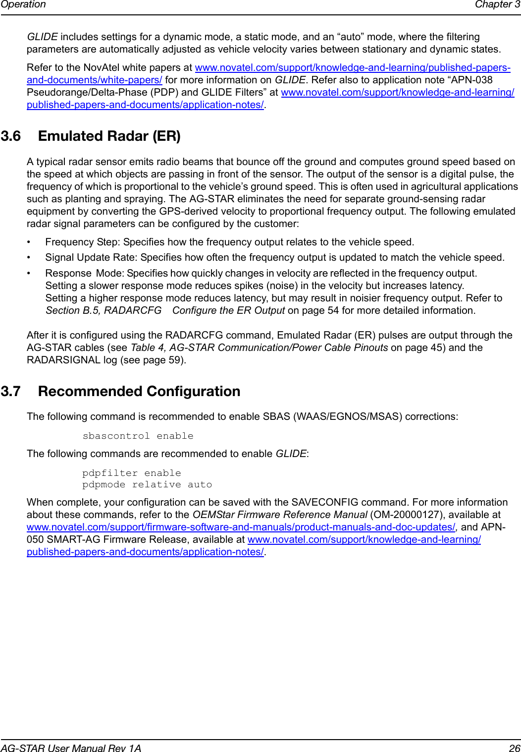 Operation Chapter 3AG-STAR User Manual Rev 1A 26GLIDE includes settings for a dynamic mode, a static mode, and an “auto” mode, where the filtering parameters are automatically adjusted as vehicle velocity varies between stationary and dynamic states.Refer to the NovAtel white papers at www.novatel.com/support/knowledge-and-learning/published-papers-and-documents/white-papers/ for more information on GLIDE. Refer also to application note “APN-038 Pseudorange/Delta-Phase (PDP) and GLIDE Filters” at www.novatel.com/support/knowledge-and-learning/published-papers-and-documents/application-notes/.3.6 Emulated Radar (ER)A typical radar sensor emits radio beams that bounce off the ground and computes ground speed based on the speed at which objects are passing in front of the sensor. The output of the sensor is a digital pulse, the frequency of which is proportional to the vehicle’s ground speed. This is often used in agricultural applications such as planting and spraying. The AG-STAR eliminates the need for separate ground-sensing radar equipment by converting the GPS-derived velocity to proportional frequency output. The following emulated radar signal parameters can be configured by the customer:• Frequency Step: Specifies how the frequency output relates to the vehicle speed.• Signal Update Rate: Specifies how often the frequency output is updated to match the vehicle speed.• Response  Mode: Specifies how quickly changes in velocity are reflected in the frequency output.                    Setting a slower response mode reduces spikes (noise) in the velocity but increases latency.                    Setting a higher response mode reduces latency, but may result in noisier frequency output. Refer to Section B.5, RADARCFG Configure the ER Output on page 54 for more detailed information.After it is configured using the RADARCFG command, Emulated Radar (ER) pulses are output through the AG-STAR cables (see Table 4, AG-STAR Communication/Power Cable Pinouts on page 45) and the RADARSIGNAL log (see page 59).3.7 Recommended ConfigurationThe following command is recommended to enable SBAS (WAAS/EGNOS/MSAS) corrections:sbascontrol enableThe following commands are recommended to enable GLIDE:pdpfilter enablepdpmode relative autoWhen complete, your configuration can be saved with the SAVECONFIG command. For more information about these commands, refer to the OEMStar Firmware Reference Manual (OM-20000127), available at www.novatel.com/support/firmware-software-and-manuals/product-manuals-and-doc-updates/, and APN-050 SMART-AG Firmware Release, available at www.novatel.com/support/knowledge-and-learning/published-papers-and-documents/application-notes/.