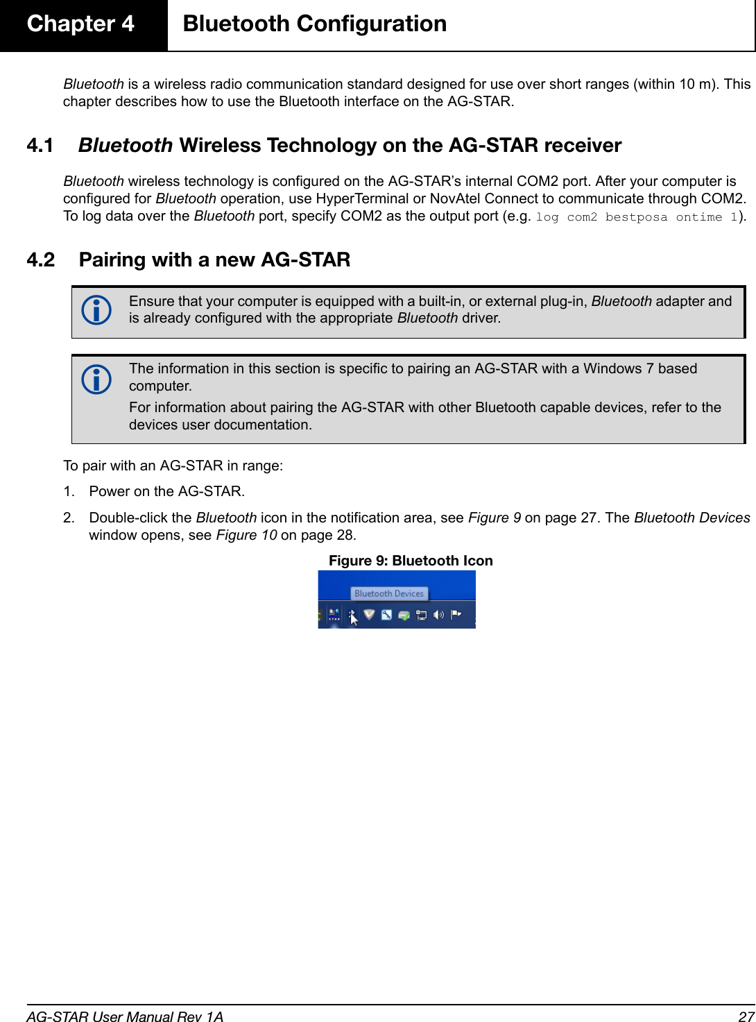 AG-STAR User Manual Rev 1A 27Chapter 4 Bluetooth ConfigurationBluetooth is a wireless radio communication standard designed for use over short ranges (within 10 m). This chapter describes how to use the Bluetooth interface on the AG-STAR.4.1 Bluetooth Wireless Technology on the AG-STAR receiverBluetooth wireless technology is configured on the AG-STAR’s internal COM2 port. After your computer is configured for Bluetooth operation, use HyperTerminal or NovAtel Connect to communicate through COM2. To log data over the Bluetooth port, specify COM2 as the output port (e.g. log com2 bestposa ontime 1).4.2 Pairing with a new AG-STARTo pair with an AG-STAR in range:1. Power on the AG-STAR.2. Double-click the Bluetooth icon in the notification area, see Figure 9 on page 27. The Bluetooth Devices window opens, see Figure 10 on page 28. Figure 9: Bluetooth IconEnsure that your computer is equipped with a built-in, or external plug-in, Bluetooth adapter and is already configured with the appropriate Bluetooth driver.The information in this section is specific to pairing an AG-STAR with a Windows 7 based computer. For information about pairing the AG-STAR with other Bluetooth capable devices, refer to the devices user documentation.