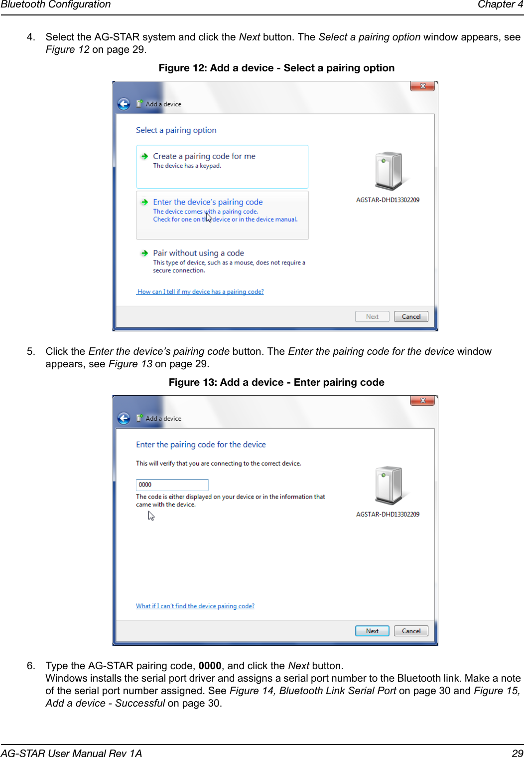 Bluetooth Configuration Chapter 4AG-STAR User Manual Rev 1A 294. Select the AG-STAR system and click the Next button. The Select a pairing option window appears, see Figure 12 on page 29. Figure 12: Add a device - Select a pairing option5. Click the Enter the device’s pairing code button. The Enter the pairing code for the device window appears, see Figure 13 on page 29. Figure 13: Add a device - Enter pairing code6. Type the AG-STAR pairing code, 0000, and click the Next button. Windows installs the serial port driver and assigns a serial port number to the Bluetooth link. Make a note of the serial port number assigned. See Figure 14, Bluetooth Link Serial Port on page 30 and Figure 15, Add a device - Successful on page 30.