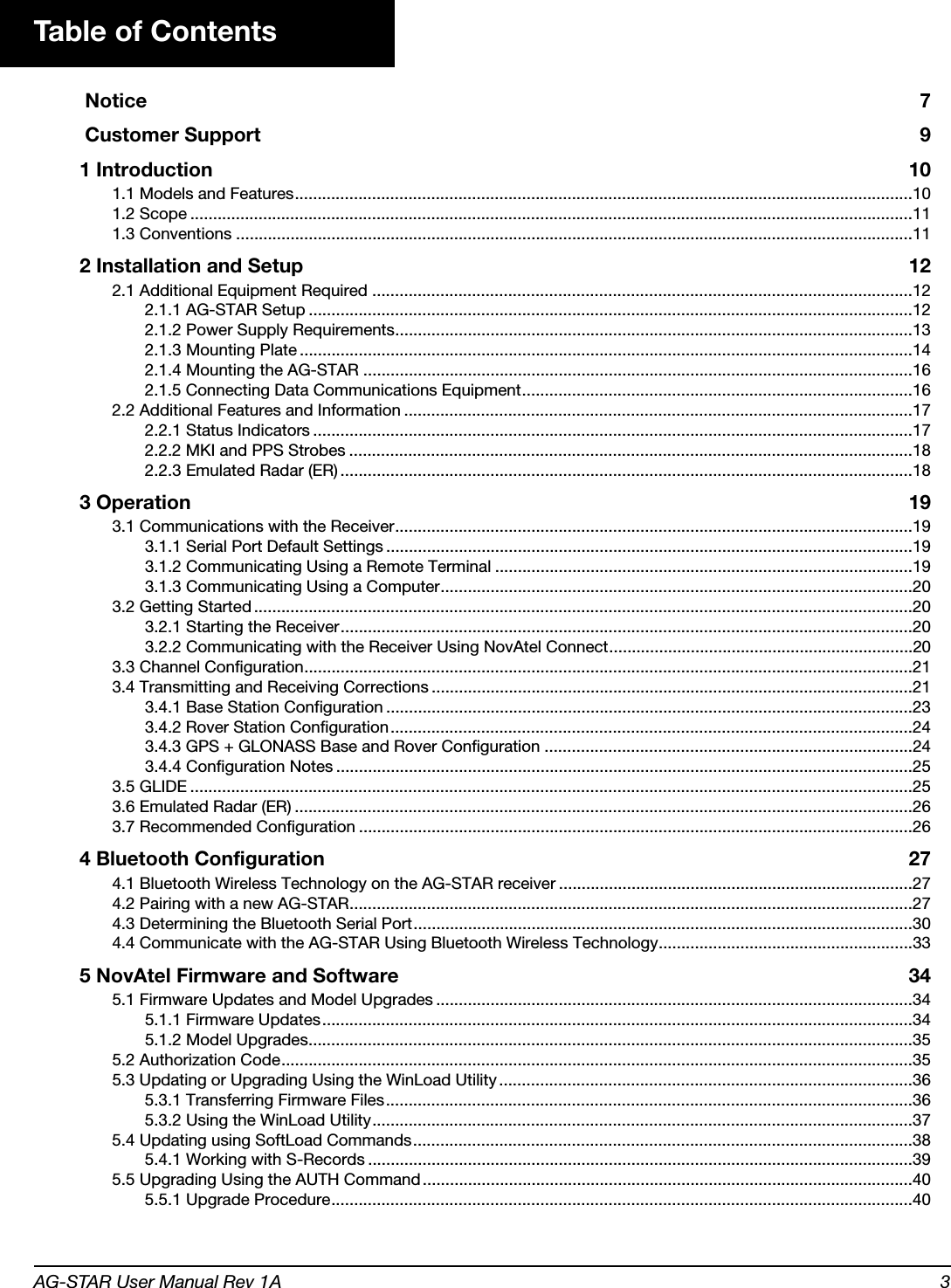 AG-STAR User Manual Rev 1A 3Table of Contents Notice 7 Customer Support 91 Introduction 101.1 Models and Features........................................................................................................................................101.2 Scope ...............................................................................................................................................................111.3 Conventions .....................................................................................................................................................112 Installation and Setup 122.1 Additional Equipment Required .......................................................................................................................122.1.1 AG-STAR Setup .....................................................................................................................................122.1.2 Power Supply Requirements..................................................................................................................132.1.3 Mounting Plate .......................................................................................................................................142.1.4 Mounting the AG-STAR .........................................................................................................................162.1.5 Connecting Data Communications Equipment......................................................................................162.2 Additional Features and Information ................................................................................................................172.2.1 Status Indicators ....................................................................................................................................172.2.2 MKI and PPS Strobes ............................................................................................................................182.2.3 Emulated Radar (ER) ..............................................................................................................................183 Operation 193.1 Communications with the Receiver..................................................................................................................193.1.1 Serial Port Default Settings ....................................................................................................................193.1.2 Communicating Using a Remote Terminal ............................................................................................193.1.3 Communicating Using a Computer........................................................................................................203.2 Getting Started .................................................................................................................................................203.2.1 Starting the Receiver..............................................................................................................................203.2.2 Communicating with the Receiver Using NovAtel Connect...................................................................203.3 Channel Configuration......................................................................................................................................213.4 Transmitting and Receiving Corrections ..........................................................................................................213.4.1 Base Station Configuration ....................................................................................................................233.4.2 Rover Station Configuration...................................................................................................................243.4.3 GPS + GLONASS Base and Rover Configuration .................................................................................243.4.4 Configuration Notes ...............................................................................................................................253.5 GLIDE ...............................................................................................................................................................253.6 Emulated Radar (ER) ........................................................................................................................................263.7 Recommended Configuration ..........................................................................................................................264 Bluetooth Configuration 274.1 Bluetooth Wireless Technology on the AG-STAR receiver ..............................................................................274.2 Pairing with a new AG-STAR............................................................................................................................274.3 Determining the Bluetooth Serial Port..............................................................................................................304.4 Communicate with the AG-STAR Using Bluetooth Wireless Technology........................................................335 NovAtel Firmware and Software 345.1 Firmware Updates and Model Upgrades .........................................................................................................345.1.1 Firmware Updates..................................................................................................................................345.1.2 Model Upgrades.....................................................................................................................................355.2 Authorization Code...........................................................................................................................................355.3 Updating or Upgrading Using the WinLoad Utility ...........................................................................................365.3.1 Transferring Firmware Files....................................................................................................................365.3.2 Using the WinLoad Utility.......................................................................................................................375.4 Updating using SoftLoad Commands..............................................................................................................385.4.1 Working with S-Records ........................................................................................................................395.5 Upgrading Using the AUTH Command............................................................................................................405.5.1 Upgrade Procedure................................................................................................................................40