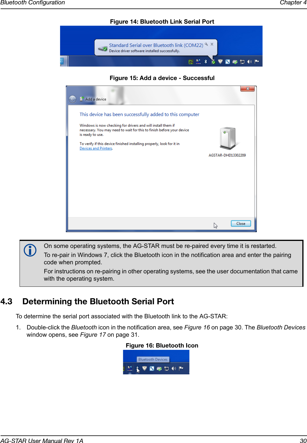 Bluetooth Configuration Chapter 4AG-STAR User Manual Rev 1A 30 Figure 14: Bluetooth Link Serial Port Figure 15: Add a device - Successful4.3 Determining the Bluetooth Serial PortTo determine the serial port associated with the Bluetooth link to the AG-STAR:1. Double-click the Bluetooth icon in the notification area, see Figure 16 on page 30. The Bluetooth Devices window opens, see Figure 17 on page 31. Figure 16: Bluetooth IconOn some operating systems, the AG-STAR must be re-paired every time it is restarted. To re-pair in Windows 7, click the Bluetooth icon in the notification area and enter the pairing code when prompted. For instructions on re-pairing in other operating systems, see the user documentation that came with the operating system.