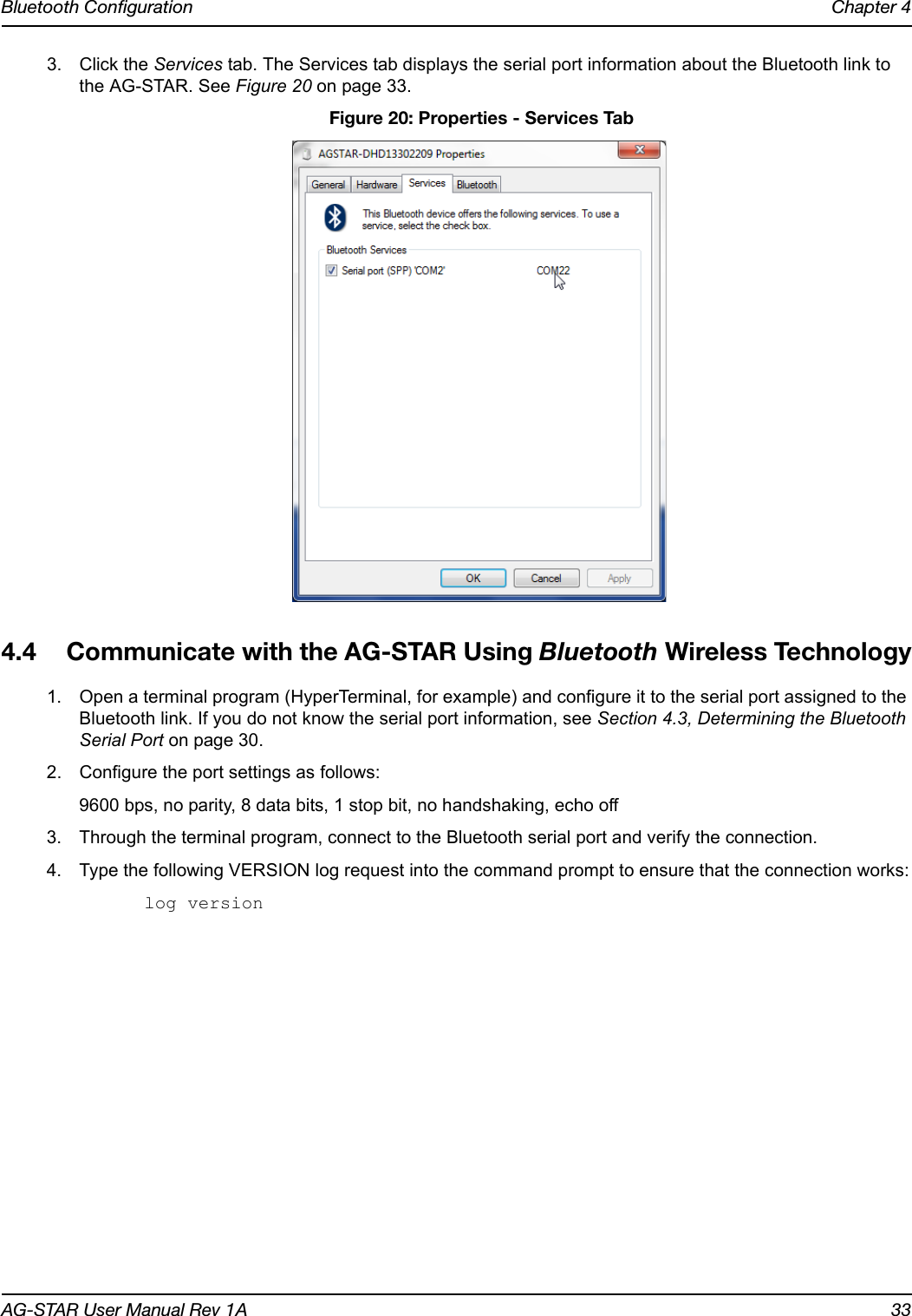 Bluetooth Configuration Chapter 4AG-STAR User Manual Rev 1A 333. Click the Services tab. The Services tab displays the serial port information about the Bluetooth link to the AG-STAR. See Figure 20 on page 33. Figure 20: Properties - Services Tab4.4 Communicate with the AG-STAR Using Bluetooth Wireless Technology1. Open a terminal program (HyperTerminal, for example) and configure it to the serial port assigned to the Bluetooth link. If you do not know the serial port information, see Section 4.3, Determining the Bluetooth Serial Port on page 30.2. Configure the port settings as follows:9600 bps, no parity, 8 data bits, 1 stop bit, no handshaking, echo off3. Through the terminal program, connect to the Bluetooth serial port and verify the connection.4. Type the following VERSION log request into the command prompt to ensure that the connection works:log version