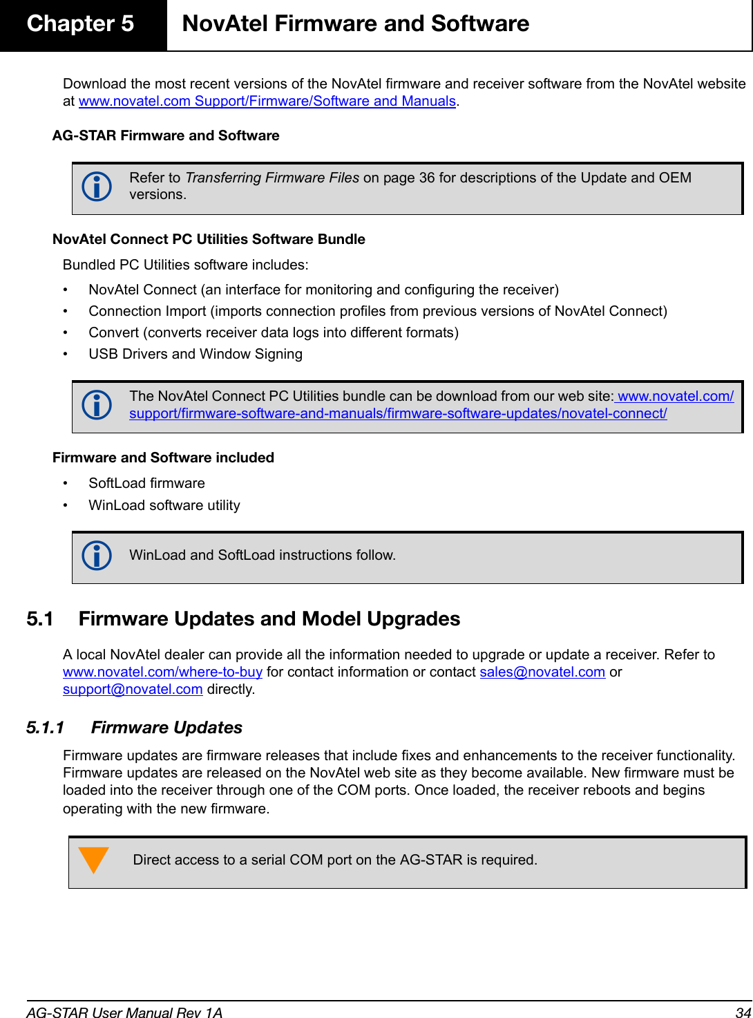 AG-STAR User Manual Rev 1A 34Chapter 5 NovAtel Firmware and SoftwareDownload the most recent versions of the NovAtel firmware and receiver software from the NovAtel website at www.novatel.com Support/Firmware/Software and Manuals.AG-STAR Firmware and SoftwareNovAtel Connect PC Utilities Software BundleBundled PC Utilities software includes:• NovAtel Connect (an interface for monitoring and configuring the receiver)• Connection Import (imports connection profiles from previous versions of NovAtel Connect)• Convert (converts receiver data logs into different formats)• USB Drivers and Window SigningFirmware and Software included• SoftLoad firmware• WinLoad software utility5.1 Firmware Updates and Model UpgradesA local NovAtel dealer can provide all the information needed to upgrade or update a receiver. Refer to www.novatel.com/where-to-buy for contact information or contact sales@novatel.com or support@novatel.com directly. 5.1.1 Firmware UpdatesFirmware updates are firmware releases that include fixes and enhancements to the receiver functionality. Firmware updates are released on the NovAtel web site as they become available. New firmware must be loaded into the receiver through one of the COM ports. Once loaded, the receiver reboots and begins operating with the new firmware.Refer to Transferring Firmware Files on page 36 for descriptions of the Update and OEM versions.The NovAtel Connect PC Utilities bundle can be download from our web site: www.novatel.com/support/firmware-software-and-manuals/firmware-software-updates/novatel-connect/WinLoad and SoftLoad instructions follow.Direct access to a serial COM port on the AG-STAR is required.