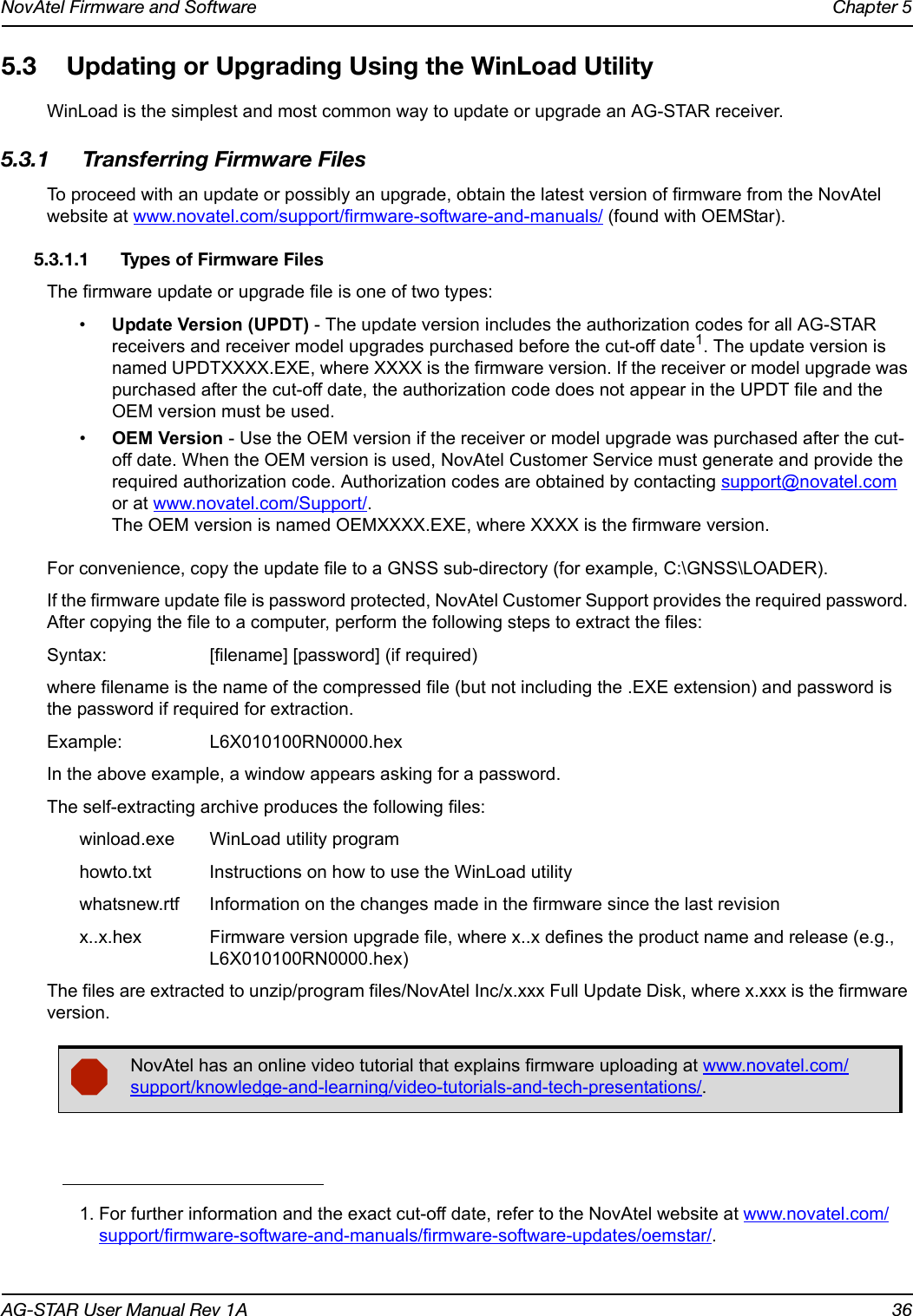 NovAtel Firmware and Software Chapter 5AG-STAR User Manual Rev 1A 365.3 Updating or Upgrading Using the WinLoad UtilityWinLoad is the simplest and most common way to update or upgrade an AG-STAR receiver.5.3.1 Transferring Firmware FilesTo proceed with an update or possibly an upgrade, obtain the latest version of firmware from the NovAtel website at www.novatel.com/support/firmware-software-and-manuals/ (found with OEMStar).5.3.1.1 Types of Firmware FilesThe firmware update or upgrade file is one of two types:•Update Version (UPDT) - The update version includes the authorization codes for all AG-STAR receivers and receiver model upgrades purchased before the cut-off date1. The update version is named UPDTXXXX.EXE, where XXXX is the firmware version. If the receiver or model upgrade was purchased after the cut-off date, the authorization code does not appear in the UPDT file and the OEM version must be used.•OEM Version - Use the OEM version if the receiver or model upgrade was purchased after the cut-off date. When the OEM version is used, NovAtel Customer Service must generate and provide the required authorization code. Authorization codes are obtained by contacting support@novatel.com or at www.novatel.com/Support/.The OEM version is named OEMXXXX.EXE, where XXXX is the firmware version.For convenience, copy the update file to a GNSS sub-directory (for example, C:\GNSS\LOADER).If the firmware update file is password protected, NovAtel Customer Support provides the required password. After copying the file to a computer, perform the following steps to extract the files:Syntax: [filename] [password] (if required)where filename is the name of the compressed file (but not including the .EXE extension) and password is the password if required for extraction.Example: L6X010100RN0000.hexIn the above example, a window appears asking for a password.The self-extracting archive produces the following files:winload.exe WinLoad utility programhowto.txt Instructions on how to use the WinLoad utilitywhatsnew.rtf Information on the changes made in the firmware since the last revisionx..x.hex Firmware version upgrade file, where x..x defines the product name and release (e.g., L6X010100RN0000.hex)The files are extracted to unzip/program files/NovAtel Inc/x.xxx Full Update Disk, where x.xxx is the firmware version.1. For further information and the exact cut-off date, refer to the NovAtel website at www.novatel.com/support/firmware-software-and-manuals/firmware-software-updates/oemstar/.NovAtel has an online video tutorial that explains firmware uploading at www.novatel.com/support/knowledge-and-learning/video-tutorials-and-tech-presentations/.