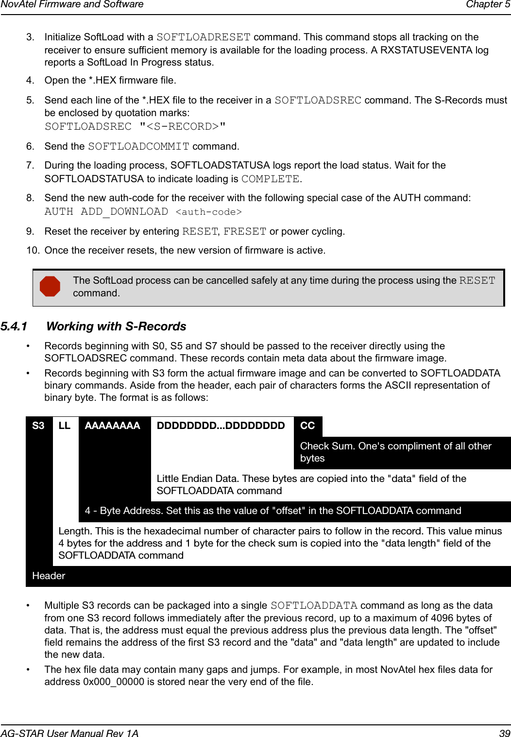 NovAtel Firmware and Software Chapter 5AG-STAR User Manual Rev 1A 393. Initialize SoftLoad with a SOFTLOADRESET command. This command stops all tracking on the receiver to ensure sufficient memory is available for the loading process. A RXSTATUSEVENTA log reports a SoftLoad In Progress status.4. Open the *.HEX firmware file.5. Send each line of the *.HEX file to the receiver in a SOFTLOADSREC command. The S-Records must be enclosed by quotation marks:SOFTLOADSREC &quot;&lt;S-RECORD&gt;&quot;6. Send the SOFTLOADCOMMIT command.7. During the loading process, SOFTLOADSTATUSA logs report the load status. Wait for the SOFTLOADSTATUSA to indicate loading is COMPLETE.8. Send the new auth-code for the receiver with the following special case of the AUTH command:AUTH ADD_DOWNLOAD &lt;auth-code&gt;9. Reset the receiver by entering RESET, FRESET or power cycling.10. Once the receiver resets, the new version of firmware is active.5.4.1 Working with S-Records• Records beginning with S0, S5 and S7 should be passed to the receiver directly using the SOFTLOADSREC command. These records contain meta data about the firmware image.• Records beginning with S3 form the actual firmware image and can be converted to SOFTLOADDATA binary commands. Aside from the header, each pair of characters forms the ASCII representation of binary byte. The format is as follows:• Multiple S3 records can be packaged into a single SOFTLOADDATA command as long as the data from one S3 record follows immediately after the previous record, up to a maximum of 4096 bytes of data. That is, the address must equal the previous address plus the previous data length. The &quot;offset&quot; field remains the address of the first S3 record and the &quot;data&quot; and &quot;data length&quot; are updated to include the new data.• The hex file data may contain many gaps and jumps. For example, in most NovAtel hex files data for address 0x000_00000 is stored near the very end of the file.The SoftLoad process can be cancelled safely at any time during the process using the RESET command.S3 LL AAAAAAAA DDDDDDDD...DDDDDDDD CCCheck Sum. One&apos;s compliment of all other bytesLittle Endian Data. These bytes are copied into the &quot;data&quot; field of the SOFTLOADDATA command4 - Byte Address. Set this as the value of &quot;offset&quot; in the SOFTLOADDATA commandLength. This is the hexadecimal number of character pairs to follow in the record. This value minus 4 bytes for the address and 1 byte for the check sum is copied into the &quot;data length&quot; field of the SOFTLOADDATA command Header