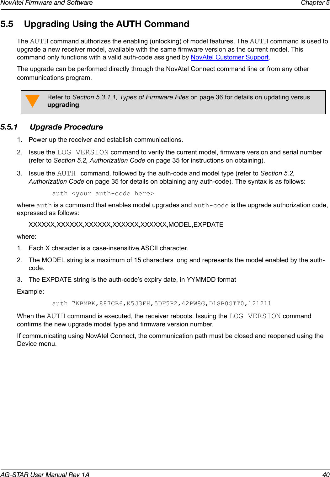 NovAtel Firmware and Software Chapter 5AG-STAR User Manual Rev 1A 405.5 Upgrading Using the AUTH CommandThe AUTH command authorizes the enabling (unlocking) of model features. The AUTH command is used to upgrade a new receiver model, available with the same firmware version as the current model. This command only functions with a valid auth-code assigned by NovAtel Customer Support.The upgrade can be performed directly through the NovAtel Connect command line or from any other communications program.5.5.1 Upgrade Procedure1. Power up the receiver and establish communications.2. Issue the LOG VERSION command to verify the current model, firmware version and serial number (refer to Section 5.2, Authorization Code on page 35 for instructions on obtaining).3. Issue the AUTH command, followed by the auth-code and model type (refer to Section 5.2, Authorization Code on page 35 for details on obtaining any auth-code). The syntax is as follows:auth &lt;your auth-code here&gt;where auth is a command that enables model upgrades and auth-code is the upgrade authorization code, expressed as follows:XXXXXX,XXXXXX,XXXXXX,XXXXXX,XXXXXX,MODEL,EXPDATEwhere:1. Each X character is a case-insensitive ASCII character.2. The MODEL string is a maximum of 15 characters long and represents the model enabled by the auth-code.3. The EXPDATE string is the auth-code’s expiry date, in YYMMDD format Example:auth 7WBMBK,887CB6,K5J3FH,5DF5P2,42PW8G,D1SB0GTT0,121211When the AUTH command is executed, the receiver reboots. Issuing the LOG VERSION command confirms the new upgrade model type and firmware version number.If communicating using NovAtel Connect, the communication path must be closed and reopened using the Device menu.Refer to Section 5.3.1.1, Types of Firmware Files on page 36 for details on updating versus upgrading.