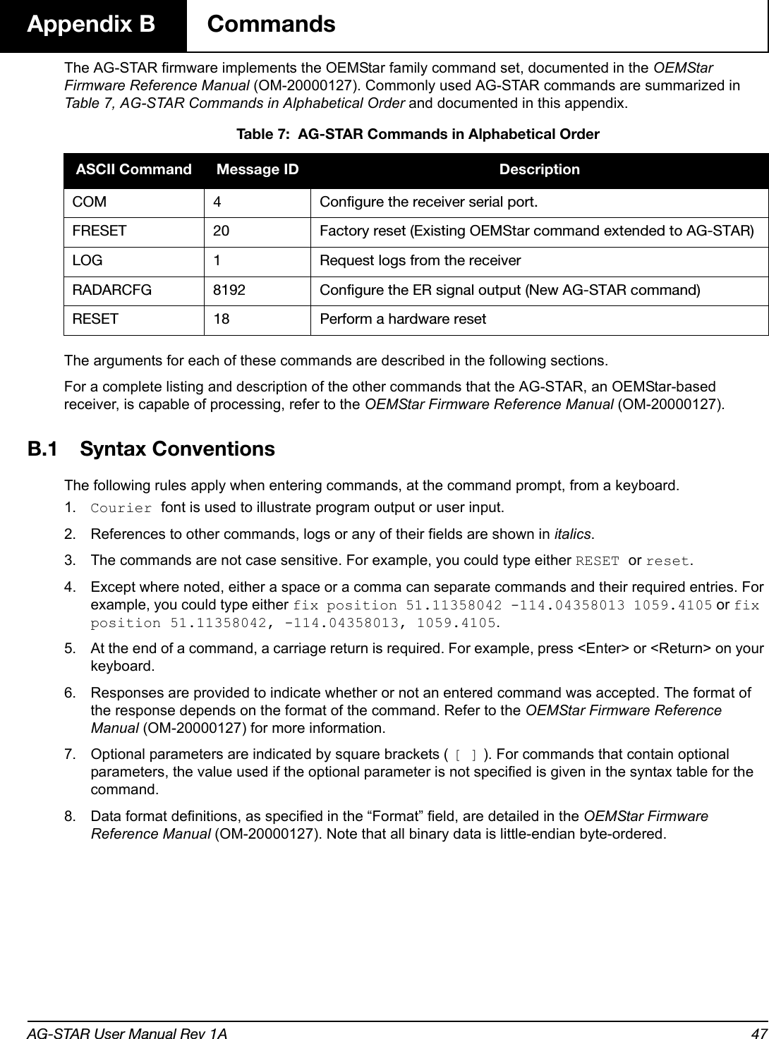 AG-STAR User Manual Rev 1A 47Appendix B  CommandsThe AG-STAR firmware implements the OEMStar family command set, documented in the OEMStar Firmware Reference Manual (OM-20000127). Commonly used AG-STAR commands are summarized in Table 7, AG-STAR Commands in Alphabetical Order and documented in this appendix. Table 7:  AG-STAR Commands in Alphabetical OrderThe arguments for each of these commands are described in the following sections.For a complete listing and description of the other commands that the AG-STAR, an OEMStar-based receiver, is capable of processing, refer to the OEMStar Firmware Reference Manual (OM-20000127).B.1 Syntax ConventionsThe following rules apply when entering commands, at the command prompt, from a keyboard.1. Courier font is used to illustrate program output or user input.2. References to other commands, logs or any of their fields are shown in italics.3. The commands are not case sensitive. For example, you could type either RESET or reset.4. Except where noted, either a space or a comma can separate commands and their required entries. For example, you could type either fix position 51.11358042 -114.04358013 1059.4105 or fix position 51.11358042, -114.04358013, 1059.4105.5. At the end of a command, a carriage return is required. For example, press &lt;Enter&gt; or &lt;Return&gt; on your keyboard.6. Responses are provided to indicate whether or not an entered command was accepted. The format of the response depends on the format of the command. Refer to the OEMStar Firmware Reference Manual (OM-20000127) for more information.7. Optional parameters are indicated by square brackets ( [ ] ). For commands that contain optional parameters, the value used if the optional parameter is not specified is given in the syntax table for the command.8. Data format definitions, as specified in the “Format” field, are detailed in the OEMStar Firmware Reference Manual (OM-20000127). Note that all binary data is little-endian byte-ordered.ASCII Command Message ID DescriptionCOM 4 Configure the receiver serial port.FRESET 20 Factory reset (Existing OEMStar command extended to AG-STAR)LOG 1 Request logs from the receiver RADARCFG 8192 Configure the ER signal output (New AG-STAR command)RESET 18 Perform a hardware reset 