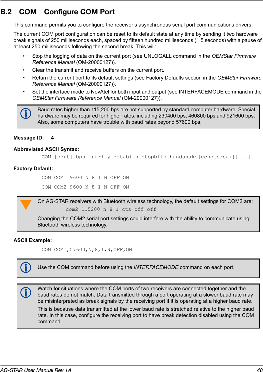 AG-STAR User Manual Rev 1A 48B.2 COM Configure COM PortThis command permits you to configure the receiver’s asynchronous serial port communications drivers.The current COM port configuration can be reset to its default state at any time by sending it two hardware break signals of 250 milliseconds each, spaced by fifteen hundred milliseconds (1.5 seconds) with a pause of at least 250 milliseconds following the second break. This will:• Stop the logging of data on the current port (see UNLOGALL command in the OEMStar Firmware Reference Manual (OM-20000127)).• Clear the transmit and receive buffers on the current port.• Return the current port to its default settings (see Factory Defaults section in the OEMStar Firmware Reference Manual (OM-20000127)).• Set the interface mode to NovAtel for both input and output (see INTERFACEMODE command in the OEMStar Firmware Reference Manual (OM-20000127)).Message ID: 4Abbreviated ASCII Syntax:COM [port] bps [parity[databits[stopbits[handshake[echo[break]]]]]]Factory Default:COM COM1 9600 N 8 1 N OFF ONCOM COM2 9600 N 8 1 N OFF ONASCII Example:COM COM1,57600,N,8,1,N,OFF,ON   Baud rates higher than 115,200 bps are not supported by standard computer hardware. Special hardware may be required for higher rates, including 230400 bps, 460800 bps and 921600 bps. Also, some computers have trouble with baud rates beyond 57600 bps.On AG-STAR receivers with Bluetooth wireless technology, the default settings for COM2 are:com2 115200 n 8 1 cts off offChanging the COM2 serial port settings could interfere with the ability to communicate using Bluetooth wireless technology.Use the COM command before using the INTERFACEMODE command on each port. Watch for situations where the COM ports of two receivers are connected together and the baud rates do not match. Data transmitted through a port operating at a slower baud rate may be misinterpreted as break signals by the receiving port if it is operating at a higher baud rate.This is because data transmitted at the lower baud rate is stretched relative to the higher baud rate. In this case, configure the receiving port to have break detection disabled using the COM command.