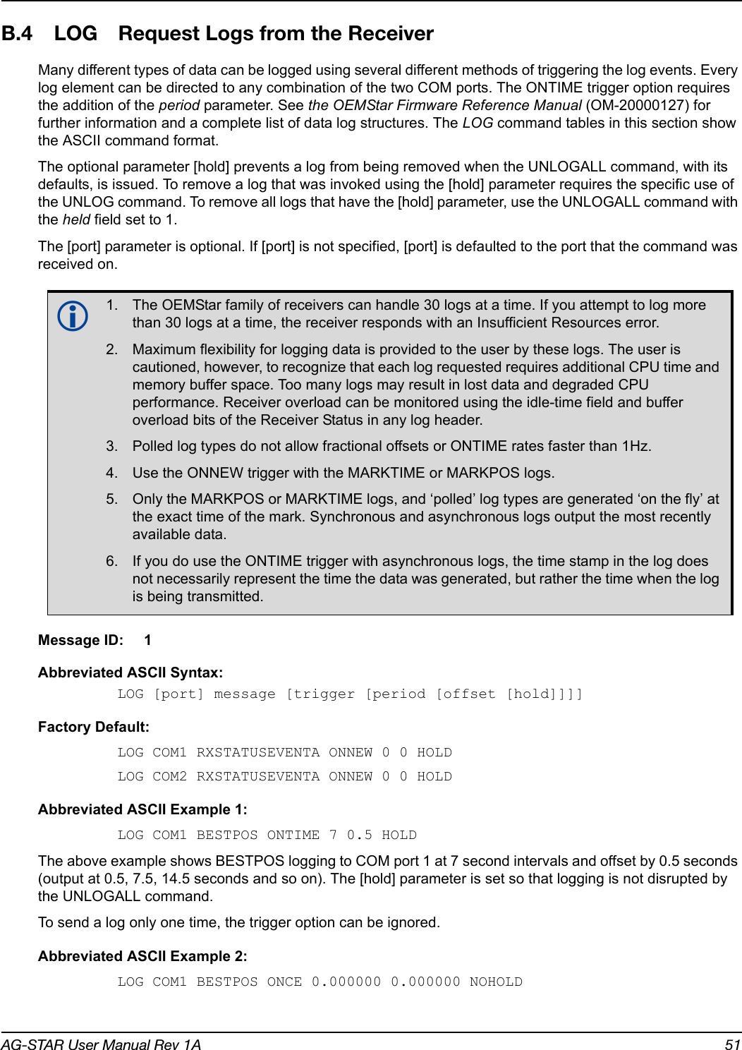 AG-STAR User Manual Rev 1A 51B.4 LOG Request Logs from the ReceiverMany different types of data can be logged using several different methods of triggering the log events. Every log element can be directed to any combination of the two COM ports. The ONTIME trigger option requires the addition of the period parameter. See the OEMStar Firmware Reference Manual (OM-20000127) for further information and a complete list of data log structures. The LOG command tables in this section show the ASCII command format.The optional parameter [hold] prevents a log from being removed when the UNLOGALL command, with its defaults, is issued. To remove a log that was invoked using the [hold] parameter requires the specific use of the UNLOG command. To remove all logs that have the [hold] parameter, use the UNLOGALL command with the held field set to 1.The [port] parameter is optional. If [port] is not specified, [port] is defaulted to the port that the command was received on.Message ID: 1Abbreviated ASCII Syntax:LOG [port] message [trigger [period [offset [hold]]]]Factory Default:LOG COM1 RXSTATUSEVENTA ONNEW 0 0 HOLDLOG COM2 RXSTATUSEVENTA ONNEW 0 0 HOLDAbbreviated ASCII Example 1:LOG COM1 BESTPOS ONTIME 7 0.5 HOLDThe above example shows BESTPOS logging to COM port 1 at 7 second intervals and offset by 0.5 seconds (output at 0.5, 7.5, 14.5 seconds and so on). The [hold] parameter is set so that logging is not disrupted by the UNLOGALL command.To send a log only one time, the trigger option can be ignored. Abbreviated ASCII Example 2:LOG COM1 BESTPOS ONCE 0.000000 0.000000 NOHOLD1. The OEMStar family of receivers can handle 30 logs at a time. If you attempt to log more than 30 logs at a time, the receiver responds with an Insufficient Resources error. 2. Maximum flexibility for logging data is provided to the user by these logs. The user is cautioned, however, to recognize that each log requested requires additional CPU time and memory buffer space. Too many logs may result in lost data and degraded CPU performance. Receiver overload can be monitored using the idle-time field and buffer overload bits of the Receiver Status in any log header.3. Polled log types do not allow fractional offsets or ONTIME rates faster than 1Hz.4. Use the ONNEW trigger with the MARKTIME or MARKPOS logs. 5. Only the MARKPOS or MARKTIME logs, and ‘polled’ log types are generated ‘on the fly’ at the exact time of the mark. Synchronous and asynchronous logs output the most recently available data.6. If you do use the ONTIME trigger with asynchronous logs, the time stamp in the log does not necessarily represent the time the data was generated, but rather the time when the log is being transmitted.