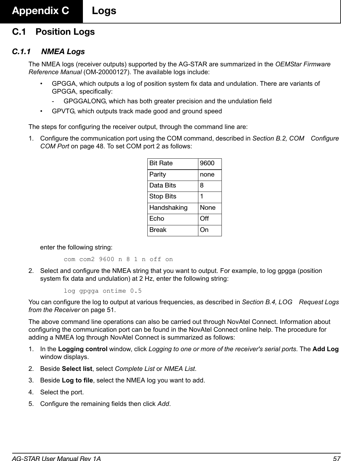 AG-STAR User Manual Rev 1A 57Appendix C  LogsC.1 Position LogsC.1.1 NMEA LogsThe NMEA logs (receiver outputs) supported by the AG-STAR are summarized in the OEMStar Firmware Reference Manual (OM-20000127). The available logs include:• GPGGA, which outputs a log of position system fix data and undulation. There are variants of GPGGA, specifically:- GPGGALONG, which has both greater precision and the undulation field • GPVTG, which outputs track made good and ground speedThe steps for configuring the receiver output, through the command line are:1. Configure the communication port using the COM command, described in Section B.2, COM Configure COM Port on page 48. To set COM port 2 as follows:enter the following string:com com2 9600 n 8 1 n off on2. Select and configure the NMEA string that you want to output. For example, to log gpgga (position system fix data and undulation) at 2 Hz, enter the following string:log gpgga ontime 0.5You can configure the log to output at various frequencies, as described in Section B.4, LOG Request Logs from the Receiver on page 51.The above command line operations can also be carried out through NovAtel Connect. Information about configuring the communication port can be found in the NovAtel Connect online help. The procedure for adding a NMEA log through NovAtel Connect is summarized as follows:1. In the Logging control window, click Logging to one or more of the receiver&apos;s serial ports. The Add Log window displays.2. Beside Select list, select Complete List or NMEA List.3. Beside Log to file, select the NMEA log you want to add.4. Select the port.5. Configure the remaining fields then click Add.Bit Rate 9600Parity noneData Bits 8Stop Bits 1Handshaking NoneEcho OffBreak On