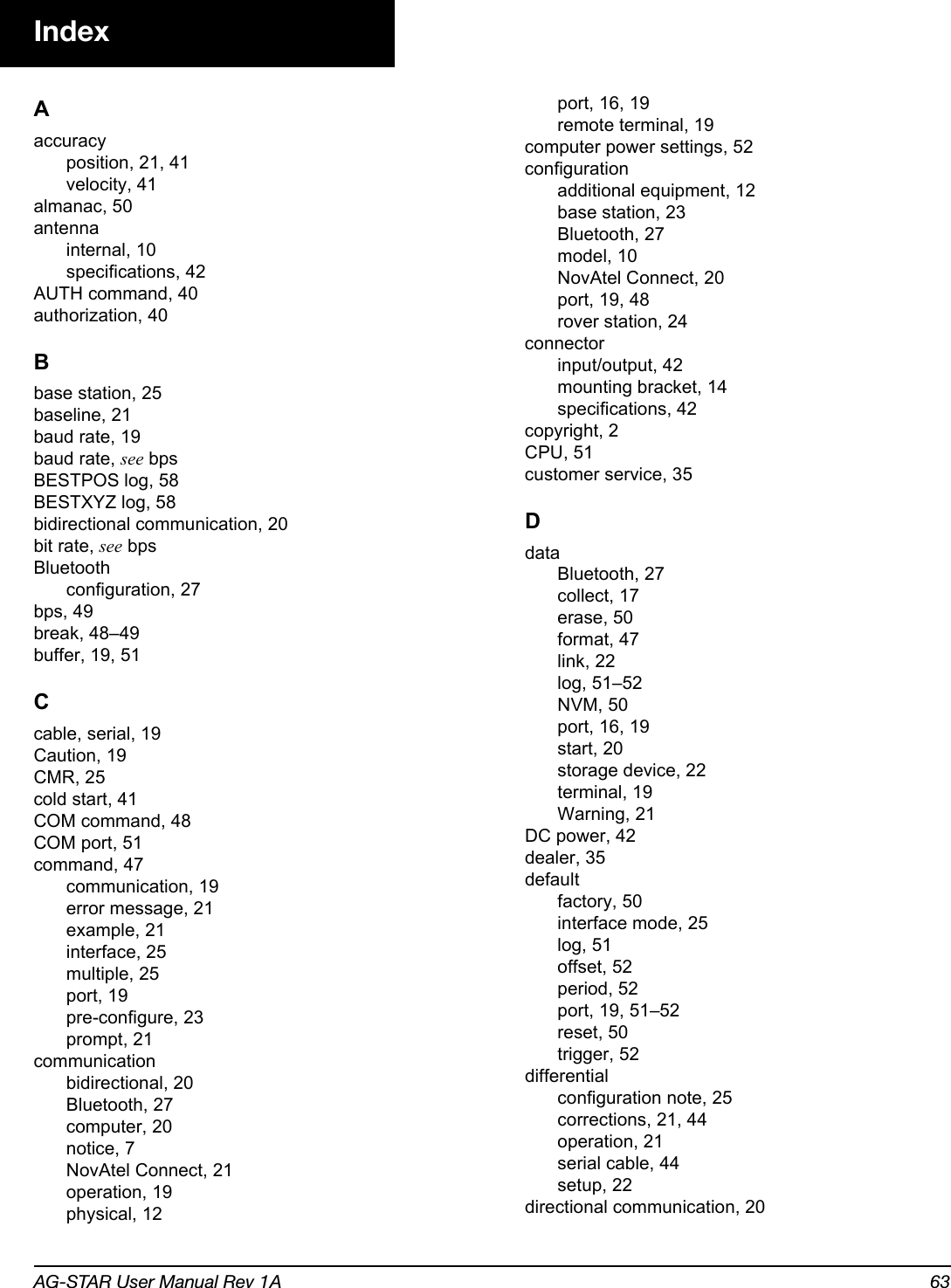 AG-STAR User Manual Rev 1A 63IndexAaccuracyposition, 21, 41velocity, 41almanac, 50antennainternal, 10specifications, 42AUTH command, 40authorization, 40Bbase station, 25baseline, 21baud rate, 19baud rate, see bpsBESTPOS log, 58BESTXYZ log, 58bidirectional communication, 20bit rate, see bpsBluetoothconfiguration, 27bps, 49break, 48–49buffer, 19, 51Ccable, serial, 19Caution, 19CMR, 25cold start, 41COM command, 48COM port, 51command, 47communication, 19error message, 21example, 21interface, 25multiple, 25port, 19pre-configure, 23prompt, 21communicationbidirectional, 20Bluetooth, 27computer, 20notice, 7NovAtel Connect, 21operation, 19physical, 12port, 16, 19remote terminal, 19computer power settings, 52configurationadditional equipment, 12base station, 23Bluetooth, 27model, 10NovAtel Connect, 20port, 19, 48rover station, 24connectorinput/output, 42mounting bracket, 14specifications, 42copyright, 2CPU, 51customer service, 35DdataBluetooth, 27collect, 17erase, 50format, 47link, 22log, 51–52NVM, 50port, 16, 19start, 20storage device, 22terminal, 19Warning, 21DC power, 42dealer, 35defaultfactory, 50interface mode, 25log, 51offset, 52period, 52port, 19, 51–52reset, 50trigger, 52differentialconfiguration note, 25corrections, 21, 44operation, 21serial cable, 44setup, 22directional communication, 20