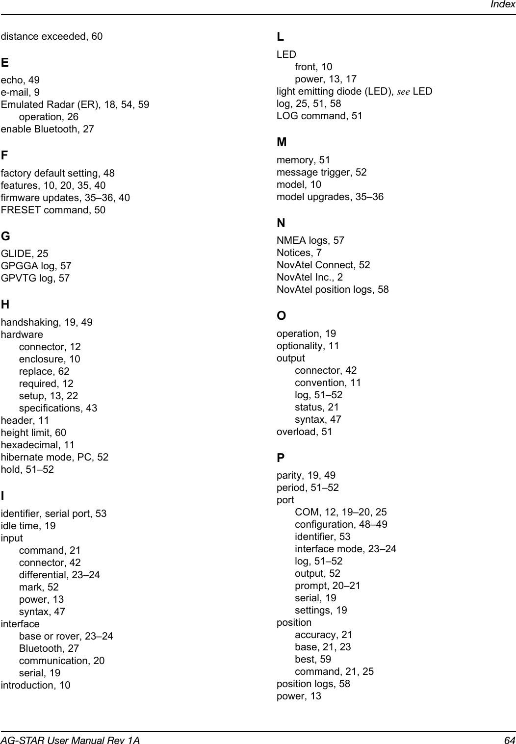 IndexAG-STAR User Manual Rev 1A 64distance exceeded, 60Eecho, 49e-mail, 9Emulated Radar (ER), 18, 54, 59operation, 26enable Bluetooth, 27Ffactory default setting, 48features, 10, 20, 35, 40firmware updates, 35–36, 40FRESET command, 50GGLIDE, 25GPGGA log, 57GPVTG log, 57Hhandshaking, 19, 49hardwareconnector, 12enclosure, 10replace, 62required, 12setup, 13, 22specifications, 43header, 11height limit, 60hexadecimal, 11hibernate mode, PC, 52hold, 51–52Iidentifier, serial port, 53idle time, 19inputcommand, 21connector, 42differential, 23–24mark, 52power, 13syntax, 47interfacebase or rover, 23–24Bluetooth, 27communication, 20serial, 19introduction, 10LLEDfront, 10power, 13, 17light emitting diode (LED), see LEDlog, 25, 51, 58LOG command, 51Mmemory, 51message trigger, 52model, 10model upgrades, 35–36NNMEA logs, 57Notices, 7NovAtel Connect, 52NovAtel Inc., 2NovAtel position logs, 58Ooperation, 19optionality, 11outputconnector, 42convention, 11log, 51–52status, 21syntax, 47overload, 51Pparity, 19, 49period, 51–52portCOM, 12, 19–20, 25configuration, 48–49identifier, 53interface mode, 23–24log, 51–52output, 52prompt, 20–21serial, 19settings, 19positionaccuracy, 21base, 21, 23best, 59command, 21, 25position logs, 58power, 13
