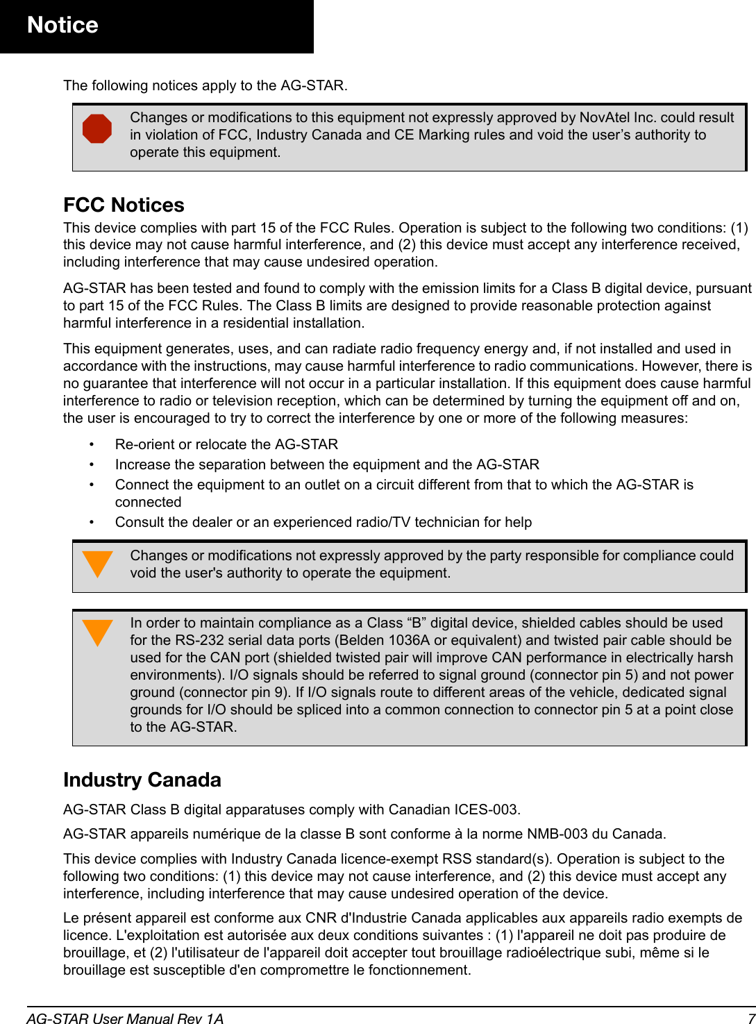 AG-STAR User Manual Rev 1A 7NoticeThe following notices apply to the AG-STAR. FCC NoticesThis device complies with part 15 of the FCC Rules. Operation is subject to the following two conditions: (1) this device may not cause harmful interference, and (2) this device must accept any interference received, including interference that may cause undesired operation.AG-STAR has been tested and found to comply with the emission limits for a Class B digital device, pursuant to part 15 of the FCC Rules. The Class B limits are designed to provide reasonable protection against harmful interference in a residential installation. This equipment generates, uses, and can radiate radio frequency energy and, if not installed and used in accordance with the instructions, may cause harmful interference to radio communications. However, there is no guarantee that interference will not occur in a particular installation. If this equipment does cause harmful interference to radio or television reception, which can be determined by turning the equipment off and on, the user is encouraged to try to correct the interference by one or more of the following measures:• Re-orient or relocate the AG-STAR• Increase the separation between the equipment and the AG-STAR• Connect the equipment to an outlet on a circuit different from that to which the AG-STAR is connected• Consult the dealer or an experienced radio/TV technician for helpIndustry CanadaAG-STAR Class B digital apparatuses comply with Canadian ICES-003.AG-STAR appareils numérique de la classe B sont conforme à la norme NMB-003 du Canada.This device complies with Industry Canada licence-exempt RSS standard(s). Operation is subject to the following two conditions: (1) this device may not cause interference, and (2) this device must accept any interference, including interference that may cause undesired operation of the device.Le présent appareil est conforme aux CNR d&apos;Industrie Canada applicables aux appareils radio exempts de licence. L&apos;exploitation est autorisée aux deux conditions suivantes : (1) l&apos;appareil ne doit pas produire de brouillage, et (2) l&apos;utilisateur de l&apos;appareil doit accepter tout brouillage radioélectrique subi, même si le brouillage est susceptible d&apos;en compromettre le fonctionnement.Changes or modifications to this equipment not expressly approved by NovAtel Inc. could result in violation of FCC, Industry Canada and CE Marking rules and void the user’s authority to operate this equipment.Changes or modifications not expressly approved by the party responsible for compliance could void the user&apos;s authority to operate the equipment.In order to maintain compliance as a Class “B” digital device, shielded cables should be used for the RS-232 serial data ports (Belden 1036A or equivalent) and twisted pair cable should be used for the CAN port (shielded twisted pair will improve CAN performance in electrically harsh environments). I/O signals should be referred to signal ground (connector pin 5) and not power ground (connector pin 9). If I/O signals route to different areas of the vehicle, dedicated signal grounds for I/O should be spliced into a common connection to connector pin 5 at a point close to the AG-STAR.