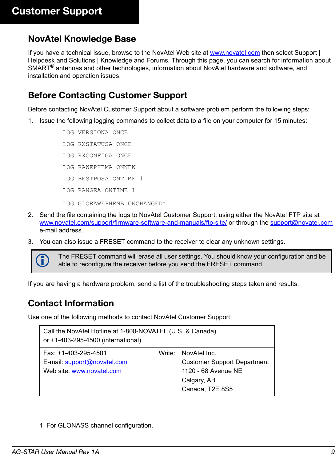 AG-STAR User Manual Rev 1A 9Customer SupportNovAtel Knowledge BaseIf you have a technical issue, browse to the NovAtel Web site at www.novatel.com then select Support | Helpdesk and Solutions | Knowledge and Forums. Through this page, you can search for information about SMART® antennas and other technologies, information about NovAtel hardware and software, and installation and operation issues.Before Contacting Customer SupportBefore contacting NovAtel Customer Support about a software problem perform the following steps:1. Issue the following logging commands to collect data to a file on your computer for 15 minutes:LOG VERSIONA ONCELOG RXSTATUSA ONCELOG RXCONFIGA ONCELOG RAWEPHEMA ONNEWLOG BESTPOSA ONTIME 1LOG RANGEA ONTIME 1LOG GLORAWEPHEMB ONCHANGED12. Send the file containing the logs to NovAtel Customer Support, using either the NovAtel FTP site at www.novatel.com/support/firmware-software-and-manuals/ftp-site/ or through the support@novatel.com e-mail address.3. You can also issue a FRESET command to the receiver to clear any unknown settings.If you are having a hardware problem, send a list of the troubleshooting steps taken and results.Contact InformationUse one of the following methods to contact NovAtel Customer Support:1. For GLONASS channel configuration.The FRESET command will erase all user settings. You should know your configuration and be able to reconfigure the receiver before you send the FRESET command.Call the NovAtel Hotline at 1-800-NOVATEL (U.S. &amp; Canada)or +1-403-295-4500 (international)Fax: +1-403-295-4501E-mail: support@novatel.comWeb site: www.novatel.comWrite: NovAtel Inc.Customer Support Department 1120 - 68 Avenue NECalgary, ABCanada, T2E 8S5