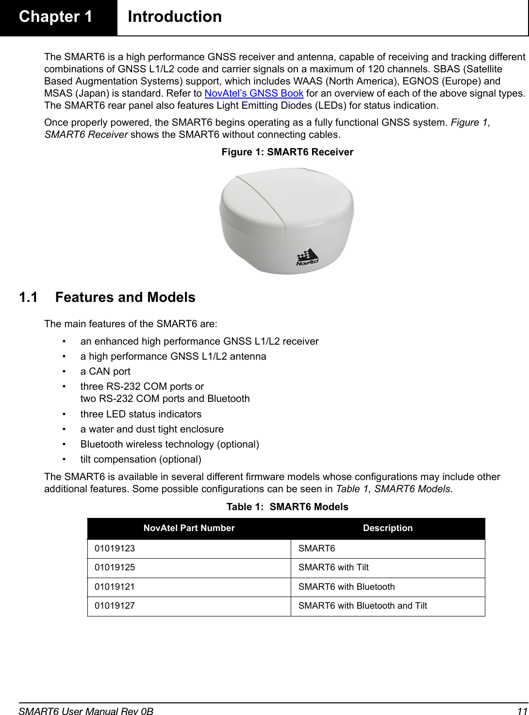 SMART6 User Manual Rev 0B 11Chapter 1 IntroductionThe SMART6 is a high performance GNSS receiver and antenna, capable of receiving and tracking different combinations of GNSS L1/L2 code and carrier signals on a maximum of 120 channels. SBAS (Satellite Based Augmentation Systems) support, which includes WAAS (North America), EGNOS (Europe) and MSAS (Japan) is standard. Refer to NovAtel’s GNSS Book for an overview of each of the above signal types. The SMART6 rear panel also features Light Emitting Diodes (LEDs) for status indication.Once properly powered, the SMART6 begins operating as a fully functional GNSS system. Figure 1, SMART6 Receiver shows the SMART6 without connecting cables. Figure 1: SMART6 Receiver1.1 Features and ModelsThe main features of the SMART6 are:• an enhanced high performance GNSS L1/L2 receiver• a high performance GNSS L1/L2 antenna• a CAN port• three RS-232 COM ports or two RS-232 COM ports and Bluetooth• three LED status indicators• a water and dust tight enclosure• Bluetooth wireless technology (optional)• tilt compensation (optional)The SMART6 is available in several different firmware models whose configurations may include other additional features. Some possible configurations can be seen in Table 1, SMART6 Models. Table 1:  SMART6 ModelsNovAtel Part Number Description01019123 SMART601019125 SMART6 with Tilt01019121 SMART6 with Bluetooth01019127 SMART6 with Bluetooth and Tilt