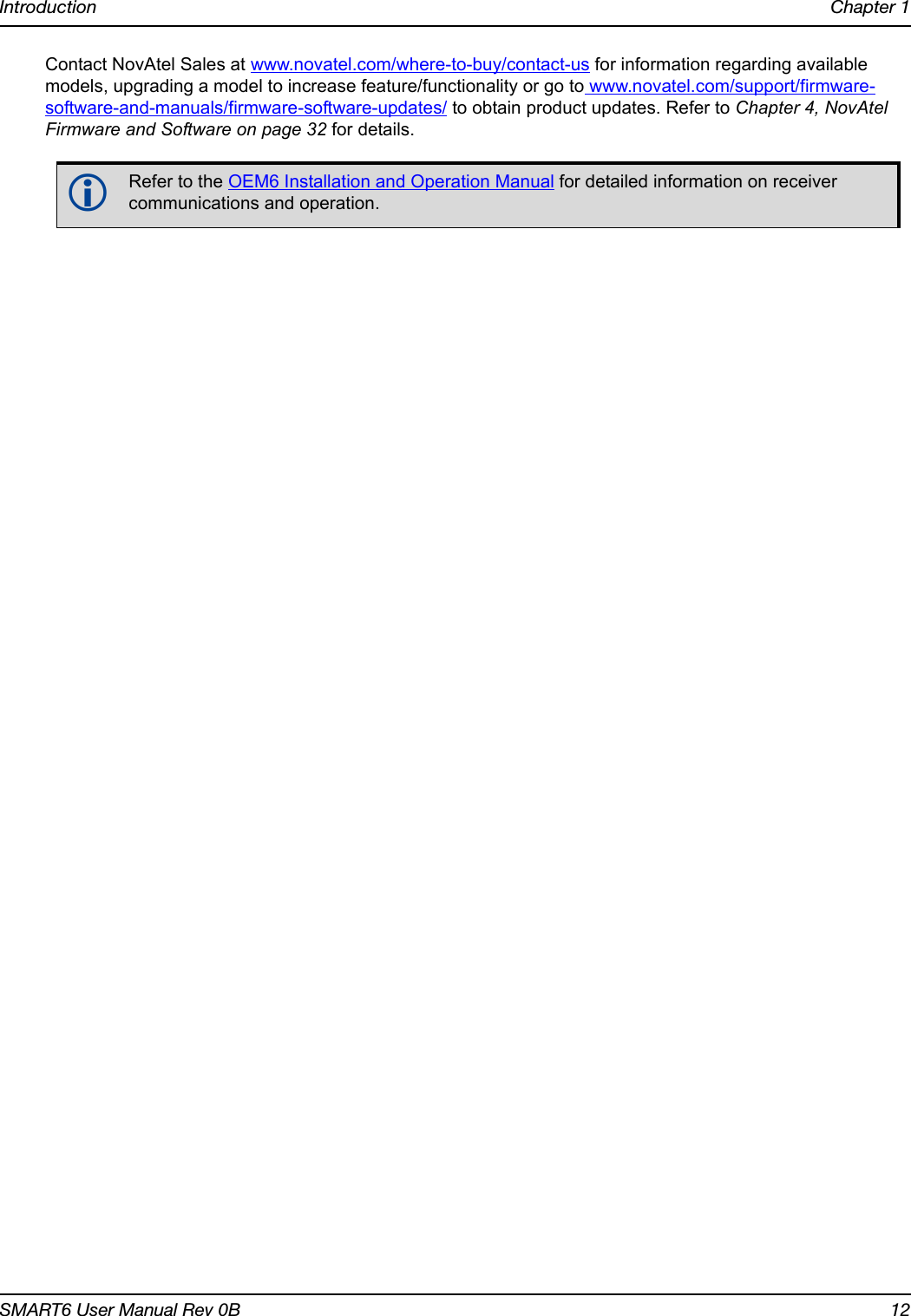 Introduction Chapter 1SMART6 User Manual Rev 0B 12Contact NovAtel Sales at www.novatel.com/where-to-buy/contact-us for information regarding available models, upgrading a model to increase feature/functionality or go to www.novatel.com/support/firmware-software-and-manuals/firmware-software-updates/ to obtain product updates. Refer to Chapter 4, NovAtel Firmware and Software on page 32 for details.Refer to the OEM6 Installation and Operation Manual for detailed information on receiver communications and operation.