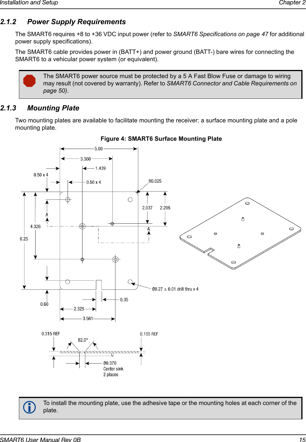 Installation and Setup Chapter 2SMART6 User Manual Rev 0B 152.1.2 Power Supply RequirementsThe SMART6 requires +8 to +36 VDC input power (refer to SMART6 Specifications on page 47 for additional power supply specifications).The SMART6 cable provides power in (BATT+) and power ground (BATT-) bare wires for connecting the SMART6 to a vehicular power system (or equivalent). 2.1.3 Mounting PlateTwo mounting plates are available to facilitate mounting the receiver: a surface mounting plate and a pole mounting plate. Figure 4: SMART6 Surface Mounting PlateThe SMART6 power source must be protected by a 5 A Fast Blow Fuse or damage to wiring may result (not covered by warranty). Refer to SMART6 Connector and Cable Requirements on page 50).To install the mounting plate, use the adhesive tape or the mounting holes at each corner of the plate.Dimensions are in inches.