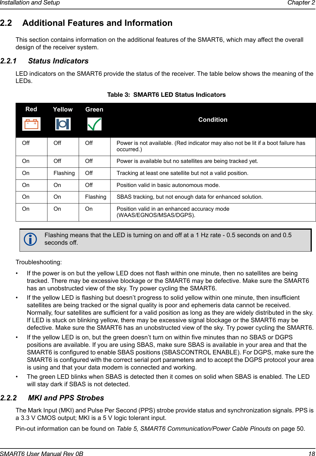 Installation and Setup Chapter 2SMART6 User Manual Rev 0B 182.2 Additional Features and InformationThis section contains information on the additional features of the SMART6, which may affect the overall design of the receiver system.2.2.1 Status IndicatorsLED indicators on the SMART6 provide the status of the receiver. The table below shows the meaning of the LEDs. Troubleshooting:• If the power is on but the yellow LED does not flash within one minute, then no satellites are being tracked. There may be excessive blockage or the SMART6 may be defective. Make sure the SMART6 has an unobstructed view of the sky. Try power cycling the SMART6.• If the yellow LED is flashing but doesn’t progress to solid yellow within one minute, then insufficient satellites are being tracked or the signal quality is poor and ephemeris data cannot be received. Normally, four satellites are sufficient for a valid position as long as they are widely distributed in the sky. If LED is stuck on blinking yellow, there may be excessive signal blockage or the SMART6 may be defective. Make sure the SMART6 has an unobstructed view of the sky. Try power cycling the SMART6.• If the yellow LED is on, but the green doesn’t turn on within five minutes than no SBAS or DGPS positions are available. If you are using SBAS, make sure SBAS is available in your area and that the SMART6 is configured to enable SBAS positions (SBASCONTROL ENABLE). For DGPS, make sure the SMART6 is configured with the correct serial port parameters and to accept the DGPS protocol your area is using and that your data modem is connected and working.• The green LED blinks when SBAS is detected then it comes on solid when SBAS is enabled. The LED will stay dark if SBAS is not detected.2.2.2 MKI and PPS StrobesThe Mark Input (MKI) and Pulse Per Second (PPS) strobe provide status and synchronization signals. PPS is a 3.3 V CMOS output; MKI is a 5 V logic tolerant input. Pin-out information can be found on Table 5, SMART6 Communication/Power Cable Pinouts on page 50. Table 3:  SMART6 LED Status IndicatorsRed Yellow GreenConditionOff Off Off Power is not available. (Red indicator may also not be lit if a boot failure has occurred.)On Off Off Power is available but no satellites are being tracked yet.On Flashing Off Tracking at least one satellite but not a valid position.On On Off Position valid in basic autonomous mode.On On Flashing SBAS tracking, but not enough data for enhanced solution.On On On Position valid in an enhanced accuracy mode (WAAS/EGNOS/MSAS/DGPS).Flashing means that the LED is turning on and off at a 1 Hz rate - 0.5 seconds on and 0.5 seconds off.