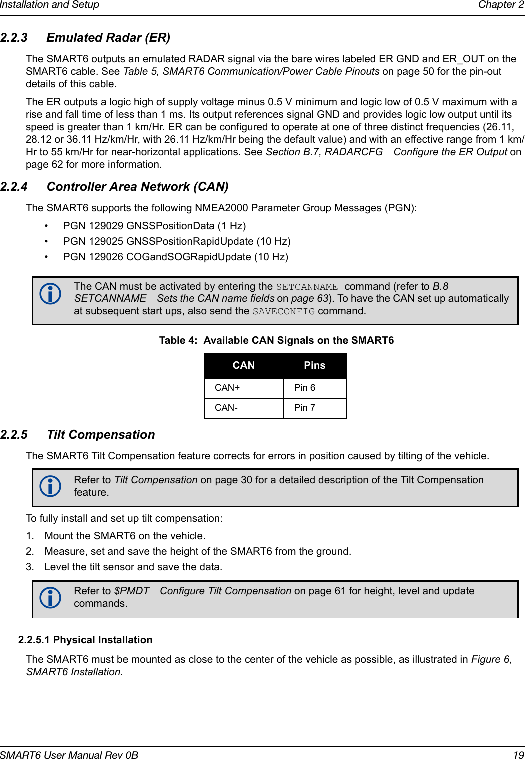 Installation and Setup Chapter 2SMART6 User Manual Rev 0B 192.2.3 Emulated Radar (ER)The SMART6 outputs an emulated RADAR signal via the bare wires labeled ER GND and ER_OUT on the SMART6 cable. See Table 5, SMART6 Communication/Power Cable Pinouts on page 50 for the pin-out details of this cable.The ER outputs a logic high of supply voltage minus 0.5 V minimum and logic low of 0.5 V maximum with a rise and fall time of less than 1 ms. Its output references signal GND and provides logic low output until its speed is greater than 1 km/Hr. ER can be configured to operate at one of three distinct frequencies (26.11, 28.12 or 36.11 Hz/km/Hr, with 26.11 Hz/km/Hr being the default value) and with an effective range from 1 km/Hr to 55 km/Hr for near-horizontal applications. See Section B.7, RADARCFG Configure the ER Output on page 62 for more information.2.2.4 Controller Area Network (CAN)The SMART6 supports the following NMEA2000 Parameter Group Messages (PGN): • PGN 129029 GNSSPositionData (1 Hz)• PGN 129025 GNSSPositionRapidUpdate (10 Hz)• PGN 129026 COGandSOGRapidUpdate (10 Hz)2.2.5 Tilt CompensationThe SMART6 Tilt Compensation feature corrects for errors in position caused by tilting of the vehicle. To fully install and set up tilt compensation:1. Mount the SMART6 on the vehicle.2. Measure, set and save the height of the SMART6 from the ground.3. Level the tilt sensor and save the data. 2.2.5.1 Physical InstallationThe SMART6 must be mounted as close to the center of the vehicle as possible, as illustrated in Figure 6, SMART6 Installation.The CAN must be activated by entering the SETCANNAME command (refer to B.8 SETCANNAME Sets the CAN name fields on page 63). To have the CAN set up automatically at subsequent start ups, also send the SAVECONFIG command. Table 4:  Available CAN Signals on the SMART6CAN PinsCAN+ Pin 6CAN- Pin 7Refer to Tilt Compensation on page 30 for a detailed description of the Tilt Compensation feature.Refer to $PMDT Configure Tilt Compensation on page 61 for height, level and update commands.