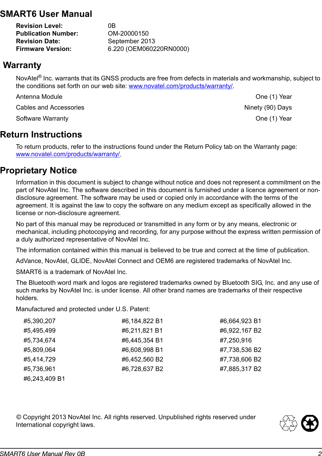 SMART6 User Manual Rev 0B 2SMART6 User ManualRevision Level: 0BPublication Number: OM-20000150Revision Date: September 2013Firmware Version: 6.220 (OEM060220RN0000)WarrantyNovAtel® Inc. warrants that its GNSS products are free from defects in materials and workmanship, subject to the conditions set forth on our web site: www.novatel.com/products/warranty/.Antenna Module One (1) YearCables and Accessories  Ninety (90) DaysSoftware Warranty  One (1) YearReturn InstructionsTo return products, refer to the instructions found under the Return Policy tab on the Warranty page: www.novatel.com/products/warranty/.Proprietary NoticeInformation in this document is subject to change without notice and does not represent a commitment on the part of NovAtel Inc. The software described in this document is furnished under a licence agreement or non-disclosure agreement. The software may be used or copied only in accordance with the terms of the agreement. It is against the law to copy the software on any medium except as specifically allowed in the license or non-disclosure agreement.No part of this manual may be reproduced or transmitted in any form or by any means, electronic or mechanical, including photocopying and recording, for any purpose without the express written permission of a duly authorized representative of NovAtel Inc.The information contained within this manual is believed to be true and correct at the time of publication.AdVance, NovAtel, GLIDE, NovAtel Connect and OEM6 are registered trademarks of NovAtel Inc.SMART6 is a trademark of NovAtel Inc. The Bluetooth word mark and logos are registered trademarks owned by Bluetooth SIG, Inc. and any use of such marks by NovAtel Inc. is under license. All other brand names are trademarks of their respective holders.Manufactured and protected under U.S. Patent:© Copyright 2013 NovAtel Inc. All rights reserved. Unpublished rights reserved under International copyright laws.#5,390,207 #6,184,822 B1 #6,664,923 B1#5,495,499 #6,211,821 B1 #6,922,167 B2#5,734,674 #6,445,354 B1 #7,250,916#5,809,064 #6,608,998 B1 #7,738,536 B2#5,414,729 #6,452,560 B2 #7,738,606 B2#5,736,961 #6,728,637 B2 #7,885,317 B2#6,243,409 B1