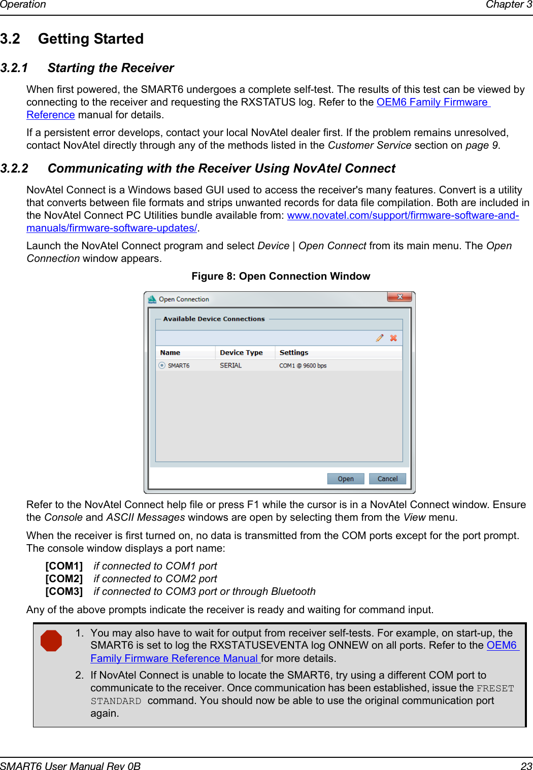 Operation Chapter 3SMART6 User Manual Rev 0B 233.2 Getting Started3.2.1 Starting the ReceiverWhen first powered, the SMART6 undergoes a complete self-test. The results of this test can be viewed by connecting to the receiver and requesting the RXSTATUS log. Refer to the OEM6 Family Firmware Reference manual for details. If a persistent error develops, contact your local NovAtel dealer first. If the problem remains unresolved, contact NovAtel directly through any of the methods listed in the Customer Service section on page 9.3.2.2 Communicating with the Receiver Using NovAtel ConnectNovAtel Connect is a Windows based GUI used to access the receiver&apos;s many features. Convert is a utility that converts between file formats and strips unwanted records for data file compilation. Both are included in the NovAtel Connect PC Utilities bundle available from: www.novatel.com/support/firmware-software-and-manuals/firmware-software-updates/.Launch the NovAtel Connect program and select Device | Open Connect from its main menu. The Open Connection window appears. Figure 8: Open Connection WindowRefer to the NovAtel Connect help file or press F1 while the cursor is in a NovAtel Connect window. Ensure the Console and ASCII Messages windows are open by selecting them from the View menu.When the receiver is first turned on, no data is transmitted from the COM ports except for the port prompt. The console window displays a port name:[COM1] if connected to COM1 port[COM2] if connected to COM2 port[COM3] if connected to COM3 port or through BluetoothAny of the above prompts indicate the receiver is ready and waiting for command input.1. You may also have to wait for output from receiver self-tests. For example, on start-up, the SMART6 is set to log the RXSTATUSEVENTA log ONNEW on all ports. Refer to the OEM6 Family Firmware Reference Manual for more details.2. If NovAtel Connect is unable to locate the SMART6, try using a different COM port to communicate to the receiver. Once communication has been established, issue the FRESET STANDARD command. You should now be able to use the original communication port again.