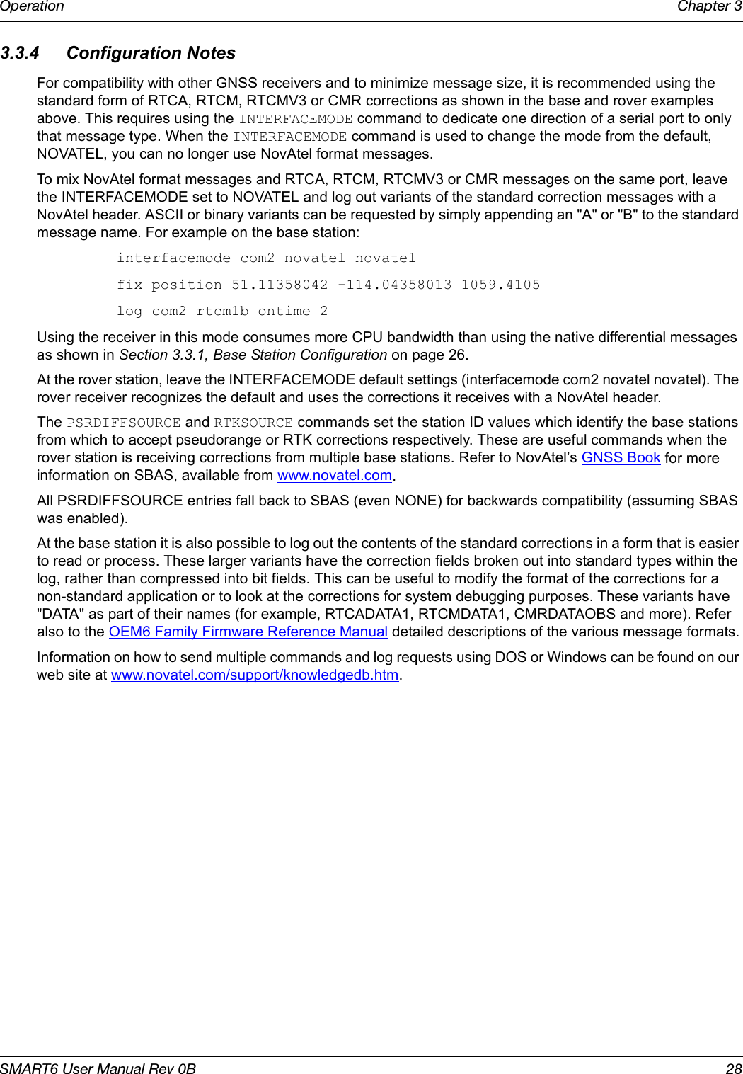 Operation Chapter 3SMART6 User Manual Rev 0B 283.3.4 Configuration NotesFor compatibility with other GNSS receivers and to minimize message size, it is recommended using the standard form of RTCA, RTCM, RTCMV3 or CMR corrections as shown in the base and rover examples above. This requires using the INTERFACEMODE command to dedicate one direction of a serial port to only that message type. When the INTERFACEMODE command is used to change the mode from the default, NOVATEL, you can no longer use NovAtel format messages.To mix NovAtel format messages and RTCA, RTCM, RTCMV3 or CMR messages on the same port, leave the INTERFACEMODE set to NOVATEL and log out variants of the standard correction messages with a NovAtel header. ASCII or binary variants can be requested by simply appending an &quot;A&quot; or &quot;B&quot; to the standard message name. For example on the base station:interfacemode com2 novatel novatelfix position 51.11358042 -114.04358013 1059.4105log com2 rtcm1b ontime 2Using the receiver in this mode consumes more CPU bandwidth than using the native differential messages as shown in Section 3.3.1, Base Station Configuration on page 26.At the rover station, leave the INTERFACEMODE default settings (interfacemode com2 novatel novatel). The rover receiver recognizes the default and uses the corrections it receives with a NovAtel header.The PSRDIFFSOURCE and RTKSOURCE commands set the station ID values which identify the base stations from which to accept pseudorange or RTK corrections respectively. These are useful commands when the rover station is receiving corrections from multiple base stations. Refer to NovAtel’s GNSS Book for more information on SBAS, available from www.novatel.com.All PSRDIFFSOURCE entries fall back to SBAS (even NONE) for backwards compatibility (assuming SBAS was enabled).At the base station it is also possible to log out the contents of the standard corrections in a form that is easier to read or process. These larger variants have the correction fields broken out into standard types within the log, rather than compressed into bit fields. This can be useful to modify the format of the corrections for a non-standard application or to look at the corrections for system debugging purposes. These variants have &quot;DATA&quot; as part of their names (for example, RTCADATA1, RTCMDATA1, CMRDATAOBS and more). Refer also to the OEM6 Family Firmware Reference Manual detailed descriptions of the various message formats.Information on how to send multiple commands and log requests using DOS or Windows can be found on our web site at www.novatel.com/support/knowledgedb.htm.