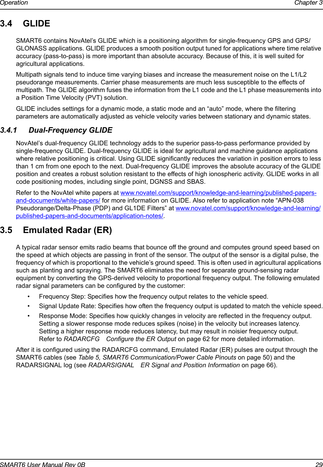 Operation Chapter 3SMART6 User Manual Rev 0B 293.4 GLIDESMART6 contains NovAtel’s GLIDE which is a positioning algorithm for single-frequency GPS and GPS/GLONASS applications. GLIDE produces a smooth position output tuned for applications where time relative accuracy (pass-to-pass) is more important than absolute accuracy. Because of this, it is well suited for agricultural applications.Multipath signals tend to induce time varying biases and increase the measurement noise on the L1/L2 pseudorange measurements. Carrier phase measurements are much less susceptible to the effects of multipath. The GLIDE algorithm fuses the information from the L1 code and the L1 phase measurements into a Position Time Velocity (PVT) solution.GLIDE includes settings for a dynamic mode, a static mode and an “auto” mode, where the filtering parameters are automatically adjusted as vehicle velocity varies between stationary and dynamic states.3.4.1 Dual-Frequency GLIDENovAtel’s dual-frequency GLIDE technology adds to the superior pass-to-pass performance provided by single-frequency GLIDE. Dual-frequency GLIDE is ideal for agricultural and machine guidance applications where relative positioning is critical. Using GLIDE significantly reduces the variation in position errors to less than 1 cm from one epoch to the next. Dual-frequency GLIDE improves the absolute accuracy of the GLIDE position and creates a robust solution resistant to the effects of high ionospheric activity. GLIDE works in all code positioning modes, including single point, DGNSS and SBAS.Refer to the NovAtel white papers at www.novatel.com/support/knowledge-and-learning/published-papers-and-documents/white-papers/ for more information on GLIDE. Also refer to application note “APN-038 Pseudorange/Delta-Phase (PDP) and GL1DE Filters” at www.novatel.com/support/knowledge-and-learning/published-papers-and-documents/application-notes/.3.5 Emulated Radar (ER)A typical radar sensor emits radio beams that bounce off the ground and computes ground speed based on the speed at which objects are passing in front of the sensor. The output of the sensor is a digital pulse, the frequency of which is proportional to the vehicle’s ground speed. This is often used in agricultural applications such as planting and spraying. The SMART6 eliminates the need for separate ground-sensing radar equipment by converting the GPS-derived velocity to proportional frequency output. The following emulated radar signal parameters can be configured by the customer:• Frequency Step: Specifies how the frequency output relates to the vehicle speed.• Signal Update Rate: Specifies how often the frequency output is updated to match the vehicle speed.• Response Mode: Specifies how quickly changes in velocity are reflected in the frequency output.Setting a slower response mode reduces spikes (noise) in the velocity but increases latency. Setting a higher response mode reduces latency, but may result in noisier frequency output. Refer to RADARCFG Configure the ER Output on page 62 for more detailed information.After it is configured using the RADARCFG command, Emulated Radar (ER) pulses are output through the SMART6 cables (see Table 5, SMART6 Communication/Power Cable Pinouts on page 50) and the RADARSIGNAL log (see RADARSIGNAL ER Signal and Position Information on page 66).