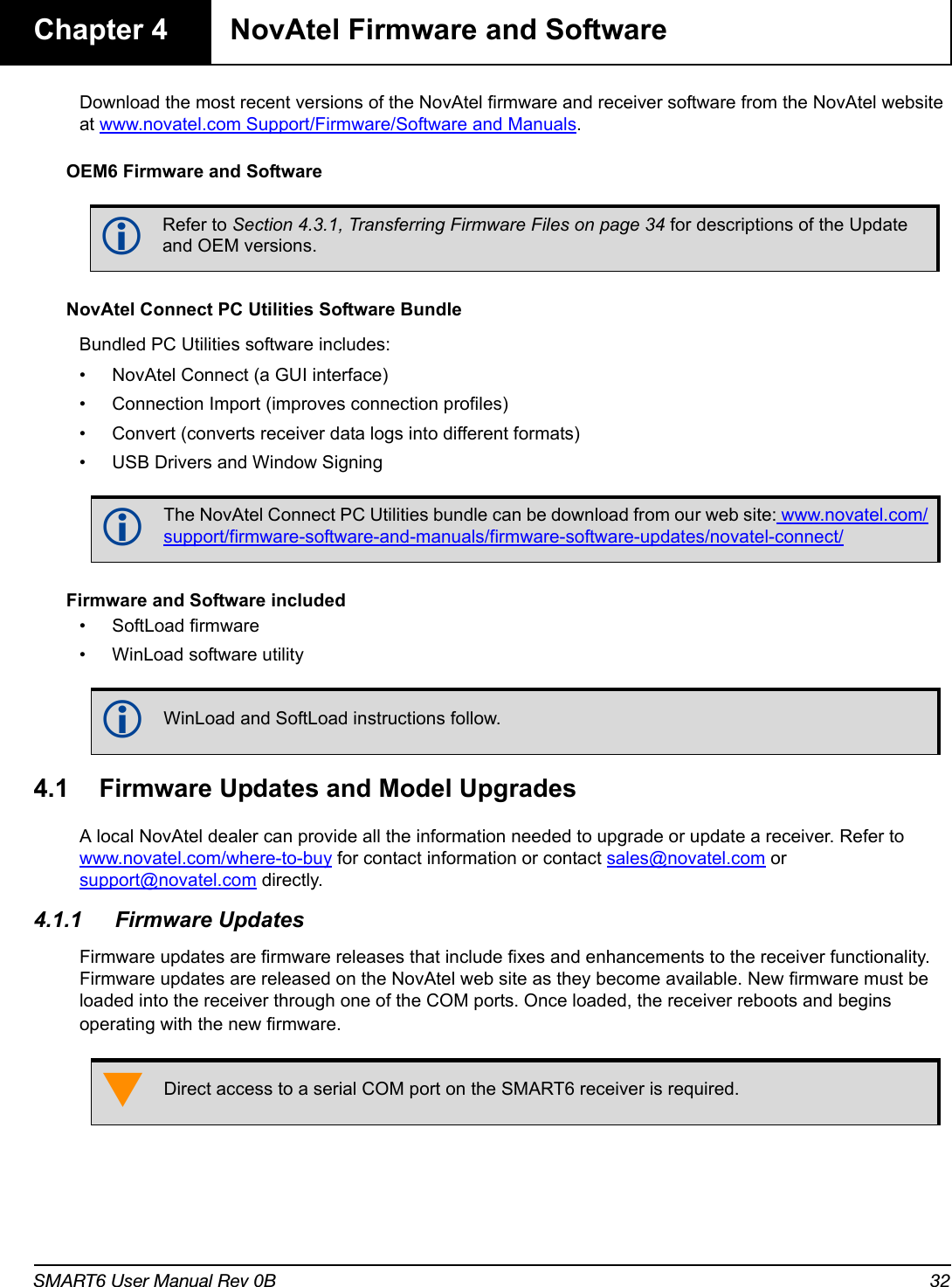 SMART6 User Manual Rev 0B 32Chapter 4 NovAtel Firmware and SoftwareDownload the most recent versions of the NovAtel firmware and receiver software from the NovAtel website at www.novatel.com Support/Firmware/Software and Manuals.OEM6 Firmware and SoftwareNovAtel Connect PC Utilities Software BundleBundled PC Utilities software includes:• NovAtel Connect (a GUI interface)• Connection Import (improves connection profiles)• Convert (converts receiver data logs into different formats)• USB Drivers and Window SigningFirmware and Software included• SoftLoad firmware• WinLoad software utility4.1 Firmware Updates and Model UpgradesA local NovAtel dealer can provide all the information needed to upgrade or update a receiver. Refer to www.novatel.com/where-to-buy for contact information or contact sales@novatel.com or support@novatel.com directly. 4.1.1 Firmware UpdatesFirmware updates are firmware releases that include fixes and enhancements to the receiver functionality. Firmware updates are released on the NovAtel web site as they become available. New firmware must be loaded into the receiver through one of the COM ports. Once loaded, the receiver reboots and begins operating with the new firmware.Refer to Section 4.3.1, Transferring Firmware Files on page 34 for descriptions of the Update and OEM versions.The NovAtel Connect PC Utilities bundle can be download from our web site: www.novatel.com/support/firmware-software-and-manuals/firmware-software-updates/novatel-connect/WinLoad and SoftLoad instructions follow.Direct access to a serial COM port on the SMART6 receiver is required.