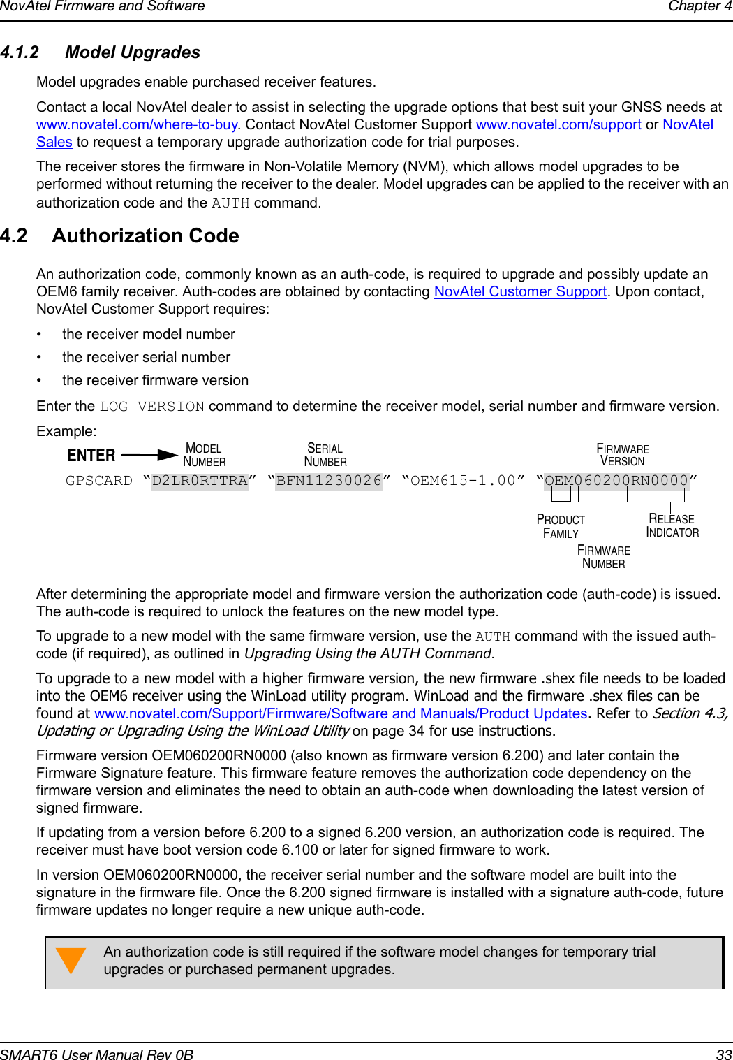 NovAtel Firmware and Software Chapter 4SMART6 User Manual Rev 0B 334.1.2 Model UpgradesModel upgrades enable purchased receiver features.Contact a local NovAtel dealer to assist in selecting the upgrade options that best suit your GNSS needs at www.novatel.com/where-to-buy. Contact NovAtel Customer Support www.novatel.com/support or NovAtel Sales to request a temporary upgrade authorization code for trial purposes.The receiver stores the firmware in Non-Volatile Memory (NVM), which allows model upgrades to be performed without returning the receiver to the dealer. Model upgrades can be applied to the receiver with an authorization code and the AUTH command.4.2 Authorization CodeAn authorization code, commonly known as an auth-code, is required to upgrade and possibly update an OEM6 family receiver. Auth-codes are obtained by contacting NovAtel Customer Support. Upon contact, NovAtel Customer Support requires:• the receiver model number• the receiver serial number• the receiver firmware versionEnter the LOG VERSION command to determine the receiver model, serial number and firmware version.Example:After determining the appropriate model and firmware version the authorization code (auth-code) is issued. The auth-code is required to unlock the features on the new model type.To upgrade to a new model with the same firmware version, use the AUTH command with the issued auth-code (if required), as outlined in Upgrading Using the AUTH Command.To upgrade to a new model with a higher firmware version, the new firmware .shex file needs to be loaded into the OEM6 receiver using the WinLoad utility program. WinLoad and the firmware .shex files can be found at www.novatel.com/Support/Firmware/Software and Manuals/Product Updates. Refer to Section 4.3, Updating or Upgrading Using the WinLoad Utility on page 34 for use instructions.Firmware version OEM060200RN0000 (also known as firmware version 6.200) and later contain the Firmware Signature feature. This firmware feature removes the authorization code dependency on the firmware version and eliminates the need to obtain an auth-code when downloading the latest version of signed firmware.If updating from a version before 6.200 to a signed 6.200 version, an authorization code is required. The receiver must have boot version code 6.100 or later for signed firmware to work.In version OEM060200RN0000, the receiver serial number and the software model are built into the signature in the firmware file. Once the 6.200 signed firmware is installed with a signature auth-code, future firmware updates no longer require a new unique auth-code.An authorization code is still required if the software model changes for temporary trial upgrades or purchased permanent upgrades.GPSCARD “D2LR0RTTRA” “BFN11230026” “OEM615-1.00” “OEM060200RN0000”PRODUCTFIRMWARERELEASEINDICATORFAMILYNUMBERSERIALMODELNUMBER NUMBERFIRMWAREVERSIONENTER