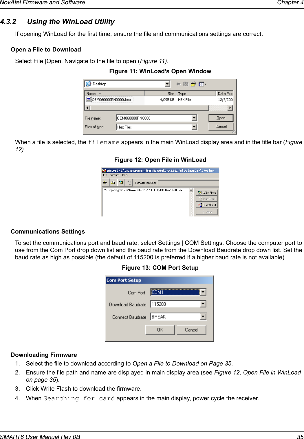 NovAtel Firmware and Software Chapter 4SMART6 User Manual Rev 0B 354.3.2 Using the WinLoad UtilityIf opening WinLoad for the first time, ensure the file and communications settings are correct. Open a File to DownloadSelect File |Open. Navigate to the file to open (Figure 11). Figure 11: WinLoad’s Open WindowWhen a file is selected, the filename appears in the main WinLoad display area and in the title bar (Figure 12).  Figure 12: Open File in WinLoadCommunications SettingsTo set the communications port and baud rate, select Settings | COM Settings. Choose the computer port to use from the Com Port drop down list and the baud rate from the Download Baudrate drop down list. Set the baud rate as high as possible (the default of 115200 is preferred if a higher baud rate is not available). Figure 13: COM Port SetupDownloading Firmware1. Select the file to download according to Open a File to Download on Page 35.2. Ensure the file path and name are displayed in main display area (see Figure 12, Open File in WinLoad on page 35).3. Click Write Flash to download the firmware.4. When Searching for card appears in the main display, power cycle the receiver. 