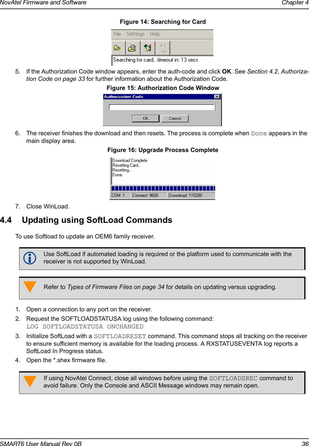 NovAtel Firmware and Software Chapter 4SMART6 User Manual Rev 0B 36 Figure 14: Searching for Card5. If the Authorization Code window appears, enter the auth-code and click OK. See Section 4.2, Authoriza-tion Code on page 33 for further information about the Authorization Code.  Figure 15: Authorization Code Window6. The receiver finishes the download and then resets. The process is complete when Done appears in the main display area.  Figure 16: Upgrade Process Complete7. Close WinLoad.4.4 Updating using SoftLoad CommandsTo use Softload to update an OEM6 family receiver. 1. Open a connection to any port on the receiver.2. Request the SOFTLOADSTATUSA log using the following command:LOG SOFTLOADSTATUSA ONCHANGED3. Initialize SoftLoad with a SOFTLOADRESET command. This command stops all tracking on the receiver to ensure sufficient memory is available for the loading process. A RXSTATUSEVENTA log reports a SoftLoad In Progress status.4. Open the *.shex firmware file.Use SoftLoad if automated loading is required or the platform used to communicate with the receiver is not supported by WinLoad.Refer to Types of Firmware Files on page 34 for details on updating versus upgrading.If using NovAtel Connect, close all windows before using the SOFTLOADSREC command to avoid failure. Only the Console and ASCII Message windows may remain open.