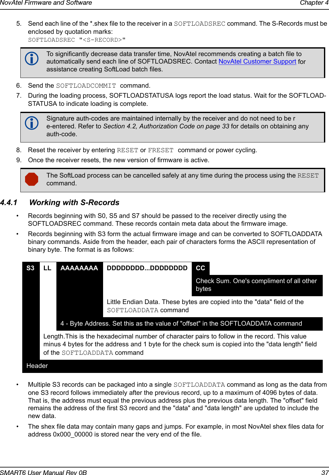 NovAtel Firmware and Software Chapter 4SMART6 User Manual Rev 0B 375. Send each line of the *.shex file to the receiver in a SOFTLOADSREC command. The S-Records must be enclosed by quotation marks:SOFTLOADSREC &quot;&lt;S-RECORD&gt;&quot;6. Send the SOFTLOADCOMMIT command.7. During the loading process, SOFTLOADSTATUSA logs report the load status. Wait for the SOFTLOAD-STATUSA to indicate loading is complete.8. Reset the receiver by entering RESET or FRESET command or power cycling.9. Once the receiver resets, the new version of firmware is active.4.4.1 Working with S-Records• Records beginning with S0, S5 and S7 should be passed to the receiver directly using the SOFTLOADSREC command. These records contain meta data about the firmware image.• Records beginning with S3 form the actual firmware image and can be converted to SOFTLOADDATA binary commands. Aside from the header, each pair of characters forms the ASCII representation of binary byte. The format is as follows:• Multiple S3 records can be packaged into a single SOFTLOADDATA command as long as the data from one S3 record follows immediately after the previous record, up to a maximum of 4096 bytes of data. That is, the address must equal the previous address plus the previous data length. The &quot;offset&quot; field remains the address of the first S3 record and the &quot;data&quot; and &quot;data length&quot; are updated to include the new data.• The shex file data may contain many gaps and jumps. For example, in most NovAtel shex files data for address 0x000_00000 is stored near the very end of the file.To significantly decrease data transfer time, NovAtel recommends creating a batch file to automatically send each line of SOFTLOADSREC. Contact NovAtel Customer Support for assistance creating SoftLoad batch files.Signature auth-codes are maintained internally by the receiver and do not need to be re-entered. Refer to Section 4.2, Authorization Code on page 33 for details on obtaining any auth-code.The SoftLoad process can be cancelled safely at any time during the process using the RESET command.S3 LL AAAAAAAA DDDDDDDD...DDDDDDDD CCCheck Sum. One&apos;s compliment of all other bytesLittle Endian Data. These bytes are copied into the &quot;data&quot; field of the SOFTLOADDATA command4 - Byte Address. Set this as the value of &quot;offset&quot; in the SOFTLOADDATA commandLength.This is the hexadecimal number of character pairs to follow in the record. This value minus 4 bytes for the address and 1 byte for the check sum is copied into the &quot;data length&quot; field of the SOFTLOADDATA command Header