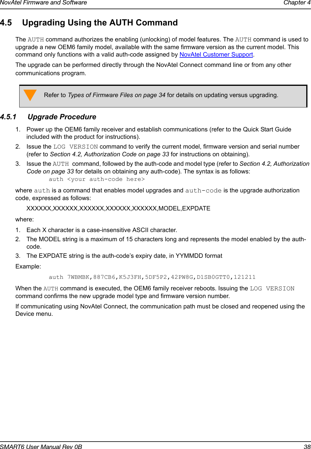 NovAtel Firmware and Software Chapter 4SMART6 User Manual Rev 0B 384.5 Upgrading Using the AUTH CommandThe AUTH command authorizes the enabling (unlocking) of model features. The AUTH command is used to upgrade a new OEM6 family model, available with the same firmware version as the current model. This command only functions with a valid auth-code assigned by NovAtel Customer Support.The upgrade can be performed directly through the NovAtel Connect command line or from any other communications program.4.5.1 Upgrade Procedure1. Power up the OEM6 family receiver and establish communications (refer to the Quick Start Guide included with the product for instructions).2. Issue the LOG VERSION command to verify the current model, firmware version and serial number (refer to Section 4.2, Authorization Code on page 33 for instructions on obtaining).3. Issue the AUTH command, followed by the auth-code and model type (refer to Section 4.2, Authorization Code on page 33 for details on obtaining any auth-code). The syntax is as follows:auth &lt;your auth-code here&gt;where auth is a command that enables model upgrades and auth-code is the upgrade authorization code, expressed as follows:XXXXXX,XXXXXX,XXXXXX,XXXXXX,XXXXXX,MODEL,EXPDATEwhere:1. Each X character is a case-insensitive ASCII character.2. The MODEL string is a maximum of 15 characters long and represents the model enabled by the auth-code.3. The EXPDATE string is the auth-code’s expiry date, in YYMMDD format Example:auth 7WBMBK,887CB6,K5J3FH,5DF5P2,42PW8G,D1SB0GTT0,121211When the AUTH command is executed, the OEM6 family receiver reboots. Issuing the LOG VERSION command confirms the new upgrade model type and firmware version number.If communicating using NovAtel Connect, the communication path must be closed and reopened using the Device menu.Refer to Types of Firmware Files on page 34 for details on updating versus upgrading.