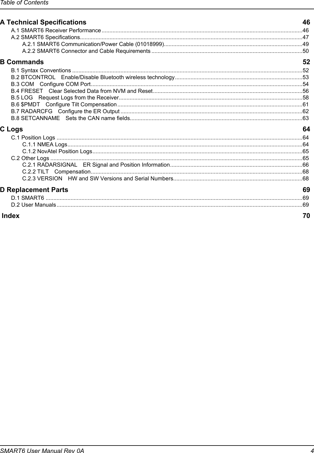 Table of ContentsSMART6 User Manual Rev 0A  4A Technical Specifications 46A.1 SMART6 Receiver Performance.................................................................................................................................46A.2 SMART6 Specifications...............................................................................................................................................47A.2.1 SMART6 Communication/Power Cable (01018999).........................................................................................49A.2.2 SMART6 Connector and Cable Requirements .................................................................................................50B Commands 52B.1 Syntax Conventions ....................................................................................................................................................52B.2 BTCONTROL Enable/Disable Bluetooth wireless technology..................................................................................53B.3 COM Configure COM Port........................................................................................................................................54B.4 FRESET Clear Selected Data from NVM and Reset................................................................................................56B.5 LOG Request Logs from the Receiver......................................................................................................................58B.6 $PMDT Configure Tilt Compensation.......................................................................................................................61B.7 RADARCFG Configure the ER Output .....................................................................................................................62B.8 SETCANNAME Sets the CAN name fields...............................................................................................................63C Logs 64C.1 Position Logs ..............................................................................................................................................................64C.1.1 NMEA Logs.......................................................................................................................................................64C.1.2 NovAtel Position Logs.......................................................................................................................................65C.2 Other Logs ..................................................................................................................................................................65C.2.1 RADARSIGNAL ER Signal and Position Information.....................................................................................66C.2.2 TILT Compensation........................................................................................................................................68C.2.3 VERSION HW and SW Versions and Serial Numbers...................................................................................68D Replacement Parts 69D.1 SMART6 .....................................................................................................................................................................69D.2 User Manuals..............................................................................................................................................................69 Index 70