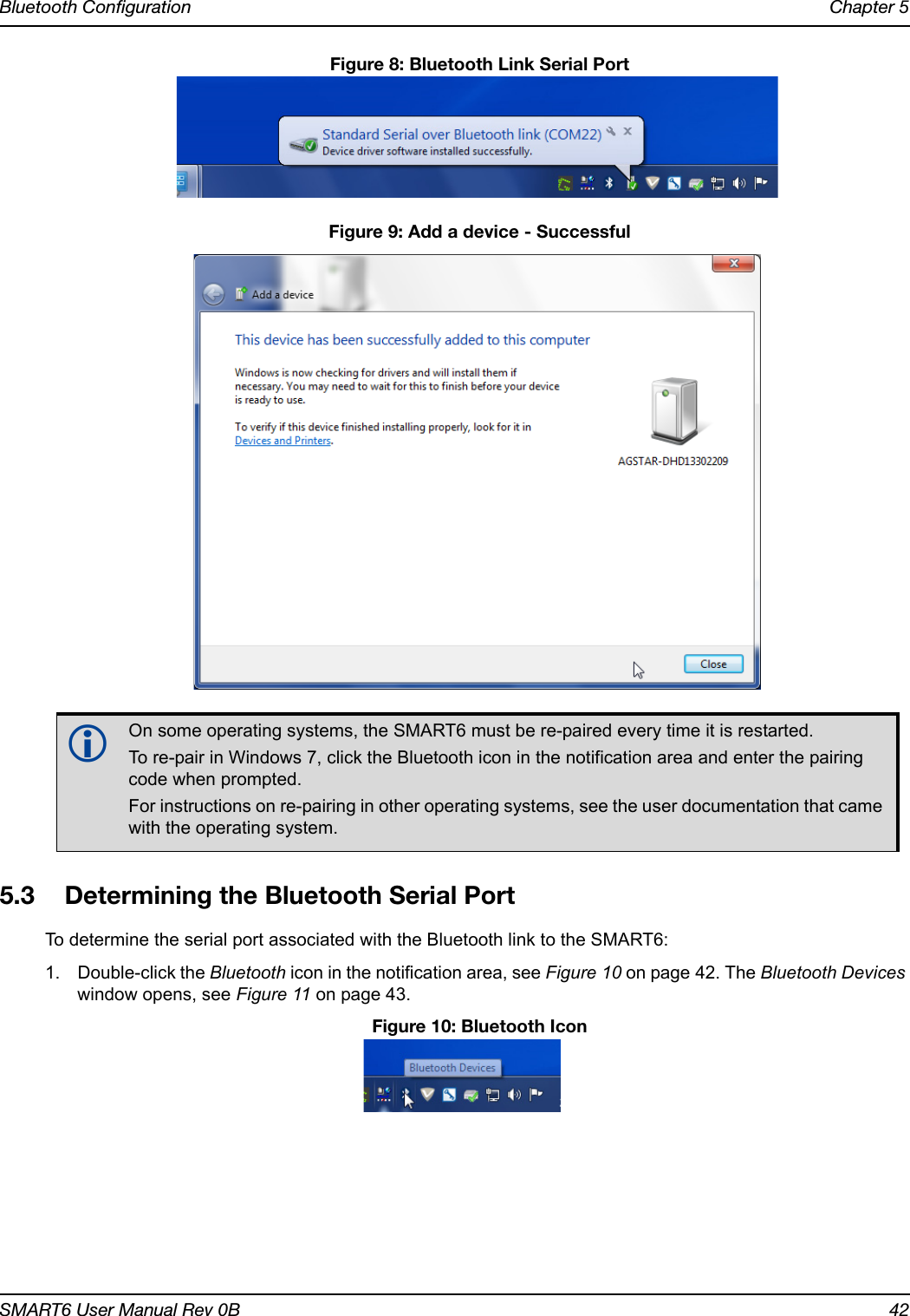 Bluetooth Configuration Chapter 5SMART6 User Manual Rev 0B 42 Figure 8: Bluetooth Link Serial Port Figure 9: Add a device - Successful5.3 Determining the Bluetooth Serial PortTo determine the serial port associated with the Bluetooth link to the SMART6:1. Double-click the Bluetooth icon in the notification area, see Figure 10 on page 42. The Bluetooth Devices window opens, see Figure 11 on page 43. Figure 10: Bluetooth IconOn some operating systems, the SMART6 must be re-paired every time it is restarted. To re-pair in Windows 7, click the Bluetooth icon in the notification area and enter the pairing code when prompted. For instructions on re-pairing in other operating systems, see the user documentation that came with the operating system.