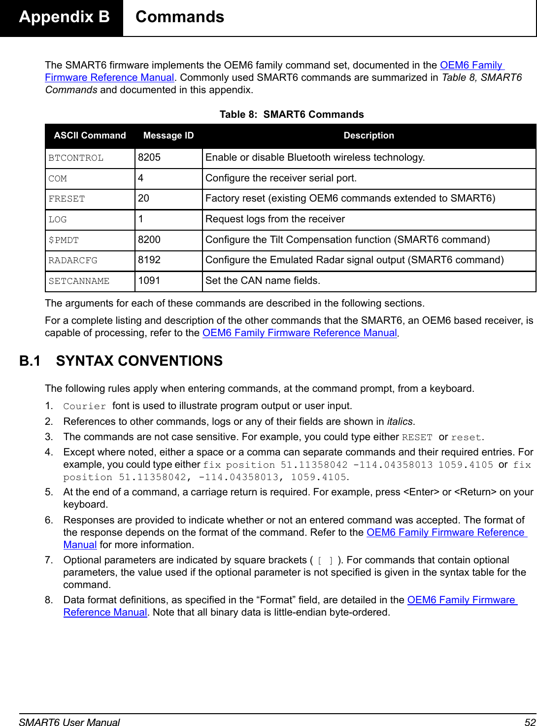 SMART6 User Manual 52Appendix B  CommandsThe SMART6 firmware implements the OEM6 family command set, documented in the OEM6 Family Firmware Reference Manual. Commonly used SMART6 commands are summarized in Table 8, SMART6 Commands and documented in this appendix. Table 8:  SMART6 CommandsThe arguments for each of these commands are described in the following sections.For a complete listing and description of the other commands that the SMART6, an OEM6 based receiver, is capable of processing, refer to the OEM6 Family Firmware Reference Manual.B.1 SYNTAX CONVENTIONSThe following rules apply when entering commands, at the command prompt, from a keyboard.1. Courier font is used to illustrate program output or user input.2. References to other commands, logs or any of their fields are shown in italics.3. The commands are not case sensitive. For example, you could type either RESET or reset.4. Except where noted, either a space or a comma can separate commands and their required entries. For example, you could type either fix position 51.11358042 -114.04358013 1059.4105 or fix position 51.11358042, -114.04358013, 1059.4105.5. At the end of a command, a carriage return is required. For example, press &lt;Enter&gt; or &lt;Return&gt; on your keyboard.6. Responses are provided to indicate whether or not an entered command was accepted. The format of the response depends on the format of the command. Refer to the OEM6 Family Firmware Reference Manual for more information.7. Optional parameters are indicated by square brackets ( [ ] ). For commands that contain optional parameters, the value used if the optional parameter is not specified is given in the syntax table for the command.8. Data format definitions, as specified in the “Format” field, are detailed in the OEM6 Family Firmware Reference Manual. Note that all binary data is little-endian byte-ordered.ASCII Command Message ID DescriptionBTCONTROL 8205 Enable or disable Bluetooth wireless technology.COM 4 Configure the receiver serial port.FRESET 20 Factory reset (existing OEM6 commands extended to SMART6)LOG 1 Request logs from the receiver $PMDT 8200 Configure the Tilt Compensation function (SMART6 command)RADARCFG 8192 Configure the Emulated Radar signal output (SMART6 command)SETCANNAME 1091 Set the CAN name fields.