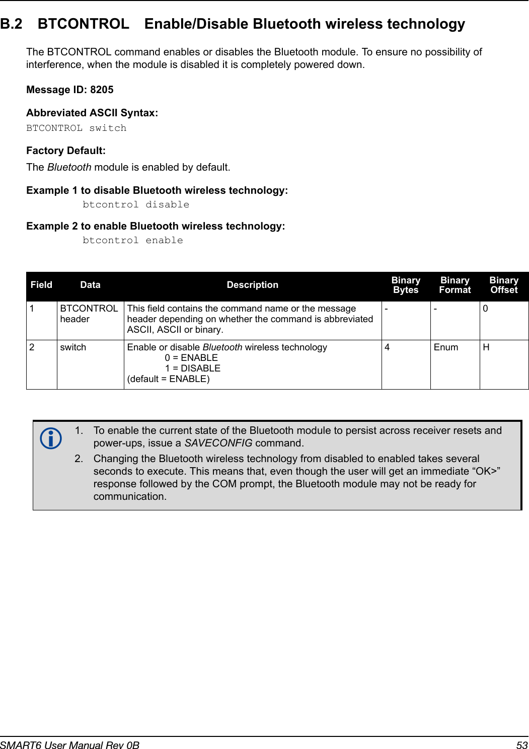 SMART6 User Manual Rev 0B 53B.2 BTCONTROL Enable/Disable Bluetooth wireless technologyThe BTCONTROL command enables or disables the Bluetooth module. To ensure no possibility of interference, when the module is disabled it is completely powered down.Message ID: 8205Abbreviated ASCII Syntax:BTCONTROL switchFactory Default:The Bluetooth module is enabled by default.Example 1 to disable Bluetooth wireless technology:btcontrol disableExample 2 to enable Bluetooth wireless technology:btcontrol enableField Data Description Binary BytesBinary FormatBinary Offset1BTCONTROL headerThis field contains the command name or the message header depending on whether the command is abbreviated ASCII, ASCII or binary.--02 switch Enable or disable Bluetooth wireless technology0 = ENABLE1 = DISABLE(default = ENABLE)4EnumH1. To enable the current state of the Bluetooth module to persist across receiver resets and power-ups, issue a SAVECONFIG command.2. Changing the Bluetooth wireless technology from disabled to enabled takes several seconds to execute. This means that, even though the user will get an immediate “OK&gt;” response followed by the COM prompt, the Bluetooth module may not be ready for communication.